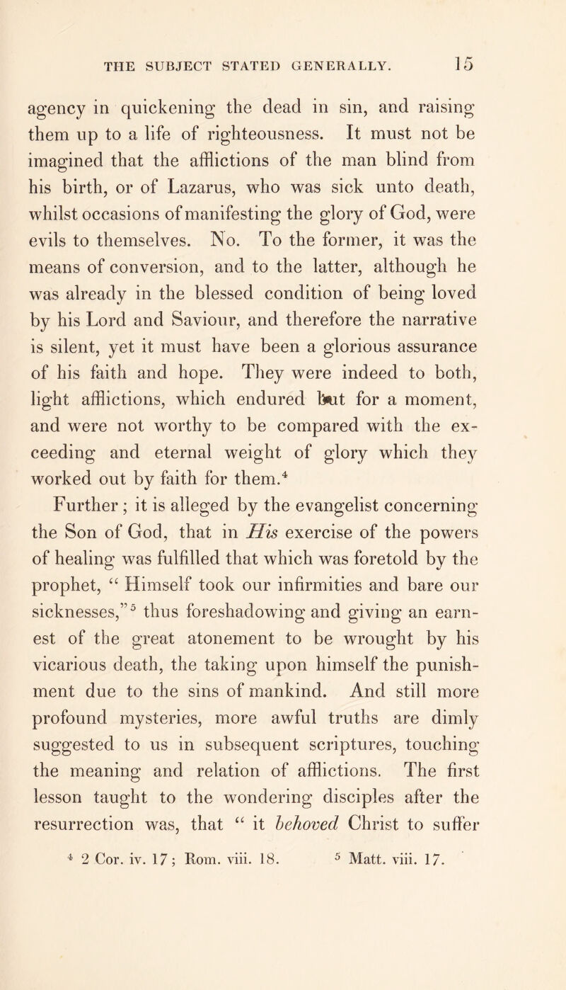 agency in quickening the dead in sin, and raising them up to a life of righteousness. It must not be imagined that the afflictions of the man blind from his birth, or of Lazarus, who was sick unto death, whilst occasions of manifesting the glory of God, were evils to themselves. No. To the former, it was the means of conversion, and to the latter, although he was already in the blessed condition of being loved by his Lord and Saviour, and therefore the narrative is silent, yet it must have been a glorious assurance of his faith and hope. They were indeed to both, light afflictions, which endured but for a moment, and were not worthy to be compared with the ex- ceeding and eternal weight of glory which they worked out by faith for them.4 Further ; it is alleged by the evangelist concerning the Son of God, that in His exercise of the powers of healing was fulfilled that which was foretold by the prophet, “ Himself took our infirmities and bare our sicknesses,”5 thus foreshadowing and giving an earn- est of the great atonement to be wrought by his vicarious death, the taking upon himself the punish- ment due to the sins of mankind. And still more profound mysteries, more awful truths are dimly suggested to us in subsequent scriptures, touching the meaning and relation of afflictions. The first lesson taught to the wondering disciples after the resurrection was, that “ it behoved Christ to suffer 4 2 Cor. iv. 17; Rom. viii. 18. 5 Matt. viii. 17.