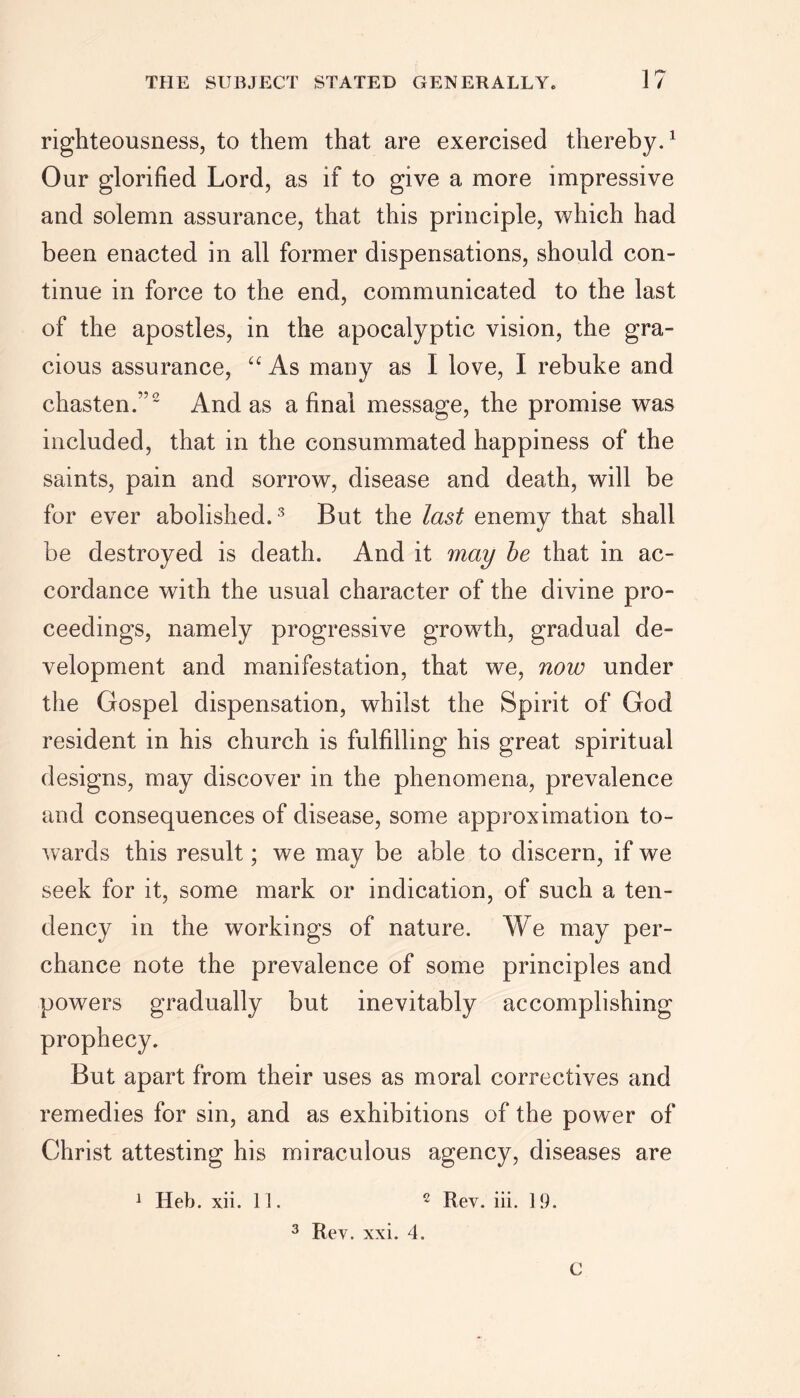 righteousness, to them that are exercised thereby.1 Our glorified Lord, as if to give a more impressive and solemn assurance, that this principle, which had been enacted in all former dispensations, should con- tinue in force to the end, communicated to the last of the apostles, in the apocalyptic vision, the gra- cious assurance, u As many as I love, I rebuke and chasten.”2 And as a final message, the promise was included, that in the consummated happiness of the saints, pain and sorrow, disease and death, will be for ever abolished. 3 But the last enemy that shall be destroyed is death. And it may he that in ac- cordance with the usual character of the divine pro- ceedings, namely progressive growth, gradual de- velopment and manifestation, that we, now under the Gospel dispensation, whilst the Spirit of God resident in his church is fulfilling his great spiritual designs, may discover in the phenomena, prevalence and consequences of disease, some approximation to- wards this result; we may be able to discern, if we seek for it, some mark or indication, of such a ten- dency in the workings of nature. We may per- chance note the prevalence of some principles and powers gradually but inevitably accomplishing prophecy. But apart from their uses as moral correctives and remedies for sin, and as exhibitions of the power of Christ attesting his miraculous agency, diseases are 1 Heb. xii. 11. 2 Rev. iii. 19. 3 Rev. xxi. 4.
