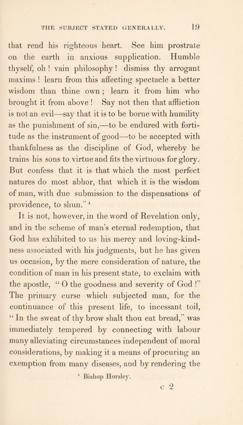 that rend his righteous heart. See him prostrate on the earth in anxious supplication. Humble thyself, oh ! vain philosophy ! dismiss thy arrogant maxims ! learn from this affecting spectacle a better wisdom than thine own ; learn it from him who brought it from above ! Say not then that affliction is not an evil—say that it is to be borne with humility as the punishment of sin,—to be endured with forti- tude as the instrument of good—to be accepted with thankfulness as the discipline of God, whereby he trains his sons to virtue and fits the virtuous for glory. But confess that it is that which the most perfect natures do most abhor, that which it is the wisdom of man, with due submission to the dispensations of providence, to shun.4 It is not, however, in the word of Revelation only, and in the scheme of man’s eternal redemption, that God has exhibited to us his mercy and loving-kind- ness associated with his judgments, but he has given us occasion, by the mere consideration of nature, the condition of man in his present state, to exclaim with the apostle, “ 0 the goodness and severity of God !” The primary curse which subjected man, for the continuance of this present life, to incessant toil, “ In the sweat of thy brow shalt thou eat bread,” was immediately tempered by connecting with labour many alleviating circumstances independent of moral considerations, by making it a means of procuring an exemption from many diseases, and by rendering the 4 Bishop Horsley. V / /W