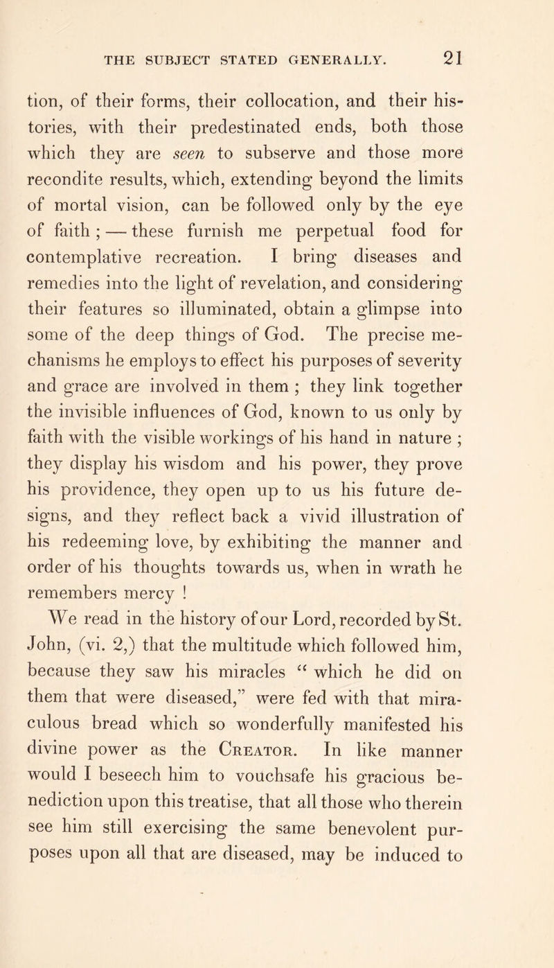 tion, of their forms, their collocation, and their his- tories, with their predestinated ends, both those which they are seen to subserve and those more recondite results, which, extending beyond the limits of mortal vision, can be followed only by the eye of faith; — these furnish me perpetual food for contemplative recreation. I bring diseases and remedies into the light of revelation, and considering their features so illuminated, obtain a glimpse into some of the deep things of God. The precise me- chanisms he employs to effect his purposes of severity and grace are involved in them ; they link together the invisible influences of God, known to us only by faith with the visible workings of his hand in nature ; they display his wisdom and his power, they prove his providence, they open up to us his future de- signs, and they reflect back a vivid illustration of his redeeming love, by exhibiting the manner and order of his thoughts towards us, when in wrath he remembers mercy ! We read in the history of our Lord, recorded by St. John, (vi. 2,) that the multitude which followed him, because they saw his miracles “ which he did on them that were diseased,” were fed with that mira- culous bread which so wonderfully manifested his divine power as the Creator. In like manner would I beseech him to vouchsafe his gracious be- nediction upon this treatise, that all those who therein see him still exercising the same benevolent pur- poses upon all that are diseased, may be induced to