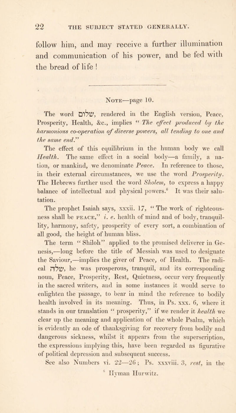 follow him, and may receive a further illumination and communication of his power, and be fed witli the bread of life ! Note—page 10. The word Qrendered in the English version, Peace, Prosperity, Health, &c., implies “ The effect produced by the harmonious co-operation of diverse powers, all tending to one and the same end .” The effect of this equilibrium in the human body we call Health. The same effect in a social body—a family, a na- tion, or mankind, we denominate Peace. In reference to those, in their external circumstances, we use the word Prosperity. The Hebrews further used the word Sholem, to express a happy balance of intellectual and physical powers.6 It was their salu- tation. The prophet Isaiah says, xxxii. 17,  The work of righteous- ness shall be peace,” i. e. health of mind and of body, tranquil- lity, harmony, safety, prosperity of every sort, a combination of all good, the height of human bliss. The term “ Shiloh” applied to the promised deliverer in Ge- nesis,—long before the title of Messiah was used to designate the Saviour,—implies the giver of Peace, of Health. The radi- cal rbw, he was prosperous, tranquil, and its corresponding noun, Peace, Prosperity, Rest, Quietness, occur very frequently in the sacred writers, and in some instances it would serve to enlighten the passage, to bear in mind the reference to bodily health involved in its meaning. Thus, in Ps. xxx. 6, where it stands in our translation prosperity,” if we render it health we clear up the meaning and application of the whole Psalm, which is evidently an ode of thanksgiving for recovery from bodily and dangerous sickness, whilst it appears from the superscription, the expressions implying this, have been regarded as figurative of political depression and subsequent success. See also Numbers vi. 22—26 ; Ps. xxxviii. 3, rest, in the Hyman Ilurwitz.