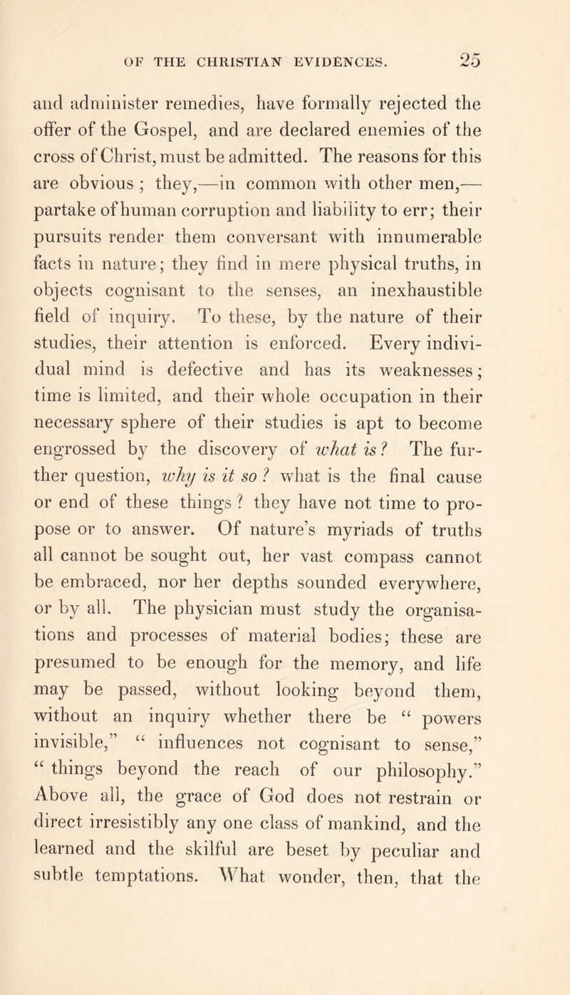 and administer remedies, have formally rejected the offer of the Gospel, and are declared enemies of the cross of Christ, must be admitted. The reasons for this are obvious ; they,—in common with other men,— partake of human corruption and liability to err; their pursuits render them conversant with innumerable facts in nature; they find in mere physical truths, in objects cognisant to the senses, an inexhaustible field of inquiry. To these, by the nature of their studies, their attention is enforced. Every indivi- dual mind is defective and has its weaknesses; time is limited, and their whole occupation in their necessary sphere of their studies is apt to become engrossed by the discovery of what is ? The fur- ther question, why is it so ? what is the final cause or end of these things ? they have not time to pro- pose or to answer. Of nature’s myriads of truths all cannot be sought out, her vast compass cannot be embraced, nor her depths sounded everywhere, or by all. The physician must study the organisa- tions and processes of material bodies; these are presumed to be enough for the memory, and life may be passed, without looking beyond them, without an inquiry whether there be “ powers invisible,” “ influences not cognisant to sense,” “ things beyond the reach of our philosophy.” Above all, the grace of God does not restrain or direct irresistibly any one class of mankind, and the learned and the skilful are beset by peculiar and subtle temptations. What wonder, then, that the