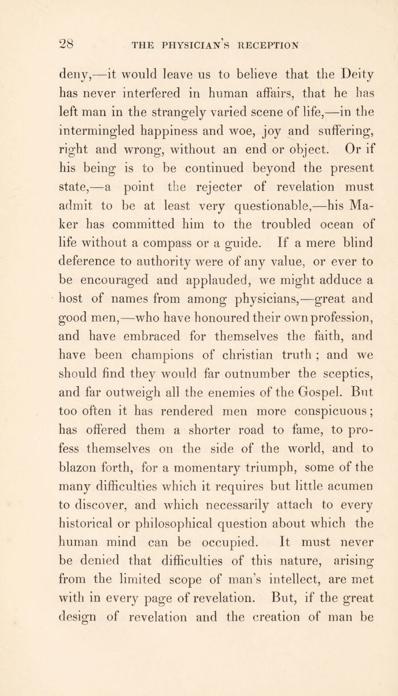 deny,—it would leave us to believe that the Deity has never interfered in human affairs, that he has left man in the strangely varied scene of life,—in the intermingled happiness and woe, joy and suffering, right and wrong, without an end or object. Or if his being is to be continued beyond the present state,—a point the rejecter of revelation must admit to be at least very questionable,—his Ma- ker has committed him to the troubled ocean of life without a compass or a guide. If a mere blind deference to authority were of any value, or ever to be encouraged and applauded, we might adduce a host of names from among physicians,—great and good men,—who have honoured their own profession, and have embraced for themselves the faith, and have been champions of Christian truth ; and we should find they would far outnumber the sceptics, and far outweigh all the enemies of the Gospel. But too often it has rendered men more conspicuous; has offered them a shorter road to fame, to pro- fess themselves on the side of the world, and to blazon forth, for a momentary triumph, some of the many difficulties which it requires but little acumen to discover, and which necessarily attach to every historical or philosophical question about which the human mind can be occupied. It must never be denied that difficulties of this nature, arising from the limited scope of man’s intellect, are met with in every page of revelation. But, if the great design of revelation and the creation of man be