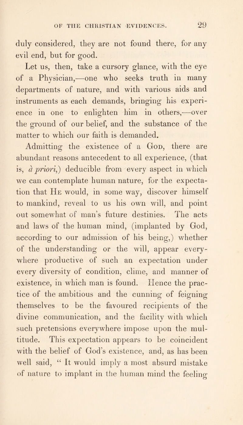 duly considered, they are not found there, for any evil end, but for good. Let us, then, take a cursory glance, with the eye of a Physician,—one who seeks truth in many departments of nature, and with various aids and instruments as each demands, bringing his experi- ence in one to enlighten him in others,-—over the ground of our belief, and the substance of the matter to which our faith is demanded. Admitting the existence of a God, there are abundant reasons antecedent to all experience, (that is, a priori,) deducible from every aspect in which we can contemplate human nature, for the expecta- tion that He would, in some way, discover himself to mankind, reveal to us his own will, and point out somewhat of man's future destinies. The acts and laws of the human mind, (implanted by God, according to our admission of his being,) whether of the understanding or the will, appear every- where productive of such an expectation under every diversity of condition, clime, and manner of existence, in which man is found. Hence the prac- tice of the ambitious and the cunning of feigning themselves to be the favoured recipients of the divine communication, and the facility with which such pretensions everywhere impose upon the mul- titude. This expectation appears to be coincident with the belief of God’s existence, and, as has been well said, “ It would imply a most absurd mistake of nature to implant in the human mind the feeling