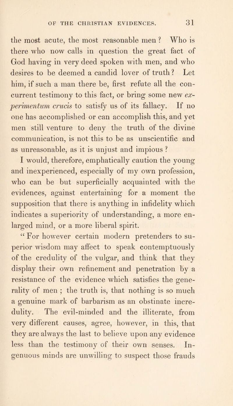 the most acute, the most reasonable men ? Who is there who now calls in question the great fact of God having in very deed spoken with men, and who desires to be deemed a candid lover of truth ? Let him, if such a man there be, first refute all the con- current testimony to this fact, or bring some new ex- perimentum crucis to satisfy us of its fallacy. If no one has accomplished or can accomplish this, and yet men still venture to deny the truth of the divine communication, is not this to be as unscientific and as unreasonable, as it is unjust and impious ? I would, therefore, emphatically caution the young and inexperienced, especially of my own profession, who can be but superficially acquainted with the evidences, against entertaining for a moment the supposition that there is anything in infidelity which indicates a superiority of understanding, a more en- larged mind, or a more liberal spirit. “ For however certain modern pretenders to su- perior wisdom may affect to speak contemptuously of the credulity of the vulgar, and think that they display their own refinement and penetration by a resistance of the evidence which satisfies the gene- rality of men ; the truth is, that nothing is so much a genuine mark of barbarism as an obstinate incre- dulity. The evil-minded and the illiterate, from very different causes, agree, however, in this, that they are always the last to believe upon any evidence less than the testimony of their own senses. In- genuous minds are unwilling to suspect those frauds