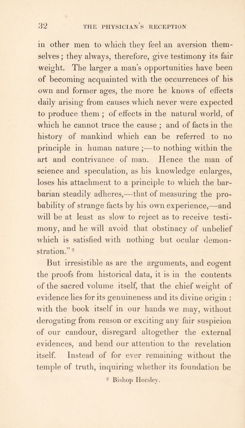 in other men to which they feel an aversion them- selves ; they always, therefore, give testimony its fair weight. The larger a man's opportunities have been of becoming acquainted with the occurrences of his own and former ages, the more he knows of effects daily arising from causes which never were expected to produce them ; of effects in the natural world, of which he cannot trace the cause ; and of facts in the history of mankind which can be referred to no principle in human nature ;—to nothing within the art and contrivance of man. Hence the man of science and speculation, as his knowledge enlarges, loses his attachment to a principle to which the bar- barian steadily adheres,—that of measuring the pro- bability of strange facts by his own experience,-—and will be at least as slow to reject as to receive testi- mony, and he will avoid that obstinacy of unbelief which is satisfied with nothing but ocular demon- stration. 2 But irresistible as are the arguments, and cogent the proofs from historical data, it is in the contents of the sacred volume itself, that the chief weight of evidence lies for its genuineness and its divine origin : with the book itself in our hands we may, without derogating from reason or exciting any fair suspicion of our candour, disregard altogether the external evidences, and bend our attention to the revelation itself. Instead of for ever remaining without the temple of truth, inquiring whether its foundation be 2 Bishop Horsley.