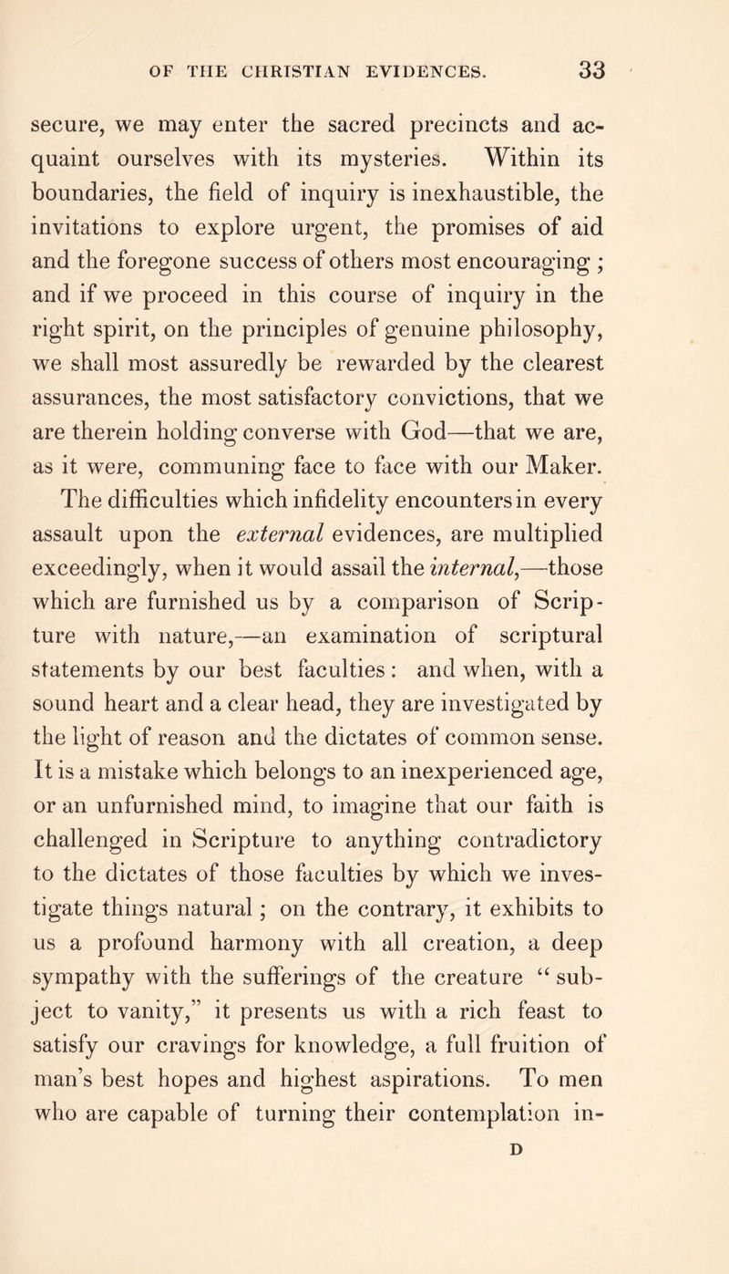 secure, we may enter the sacred precincts and ac- quaint ourselves with its mysteries. Within its boundaries, the field of inquiry is inexhaustible, the invitations to explore urgent, the promises of aid and the foregone success of others most encouraging ; and if we proceed in this course of inquiry in the right spirit, on the principles of genuine philosophy, we shall most assuredly be rewarded by the clearest assurances, the most satisfactory convictions, that we are therein holding converse with God—that we are, as it were, communing face to face with our Maker. The difficulties which infidelity encounters in every assault upon the external evidences, are multiplied exceedingly, when it would assail the internal,—those which are furnished us by a comparison of Scrip- ture with nature,—an examination of scriptural statements by our best faculties : and when, with a sound heart and a clear head, they are investigated by the light of reason and the dictates of common sense. It is a mistake which belongs to an inexperienced age, or an unfurnished mind, to imagine that our faith is challenged in Scripture to anything contradictory to the dictates of those faculties by which we inves- tigate things natural; on the contrary, it exhibits to us a profound harmony with all creation, a deep sympathy with the sufferings of the creature “ sub- ject to vanity,” it presents us with a rich feast to satisfy our cravings for knowledge, a full fruition of man’s best hopes and highest aspirations. To men who are capable of turning their contemplation in- D