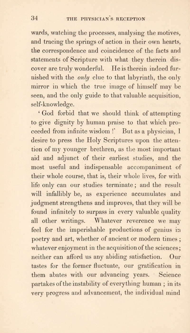 wards, watching the processes, analysing the motives, and tracing the springs of action in their own hearts, the correspondence and coincidence of the facts and statements of Scripture with what they therein dis- cover are truly wonderful. He is therein indeed fur- nished with the only clue to that labyrinth, the only mirror in which the true image of himself may be seen, and the only guide to that valuable acquisition, self-knowledge. 4 God forbid that we should think of attempting to give dignity by human praise to that which pro- ceeded from infinite wisdom f But as a physician, I desire to press the Holy Scriptures upon the atten- tion of my younger brethren, as the most important aid and adjunct of their earliest studies, and the most useful and indispensable accompaniment of their whole course, that is, their whole lives, for with life only can our studies terminate; and the result will infallibly be, as experience accumulates and judgment strengthens and improves, that they will be found infinitely to surpass in every valuable quality all other writings. Whatever reverence we may feel for the imperishable productions of genius in poetry and art, whether of ancient or modern times ; whatever enjoyment in the acquisition of the sciences; neither can afford us any abiding satisfaction. Our tastes for the former fluctuate, our gratification in them abates with our advancing years. Science partakes of the instability of everything human ; in its very progress and advancement, the individual mind