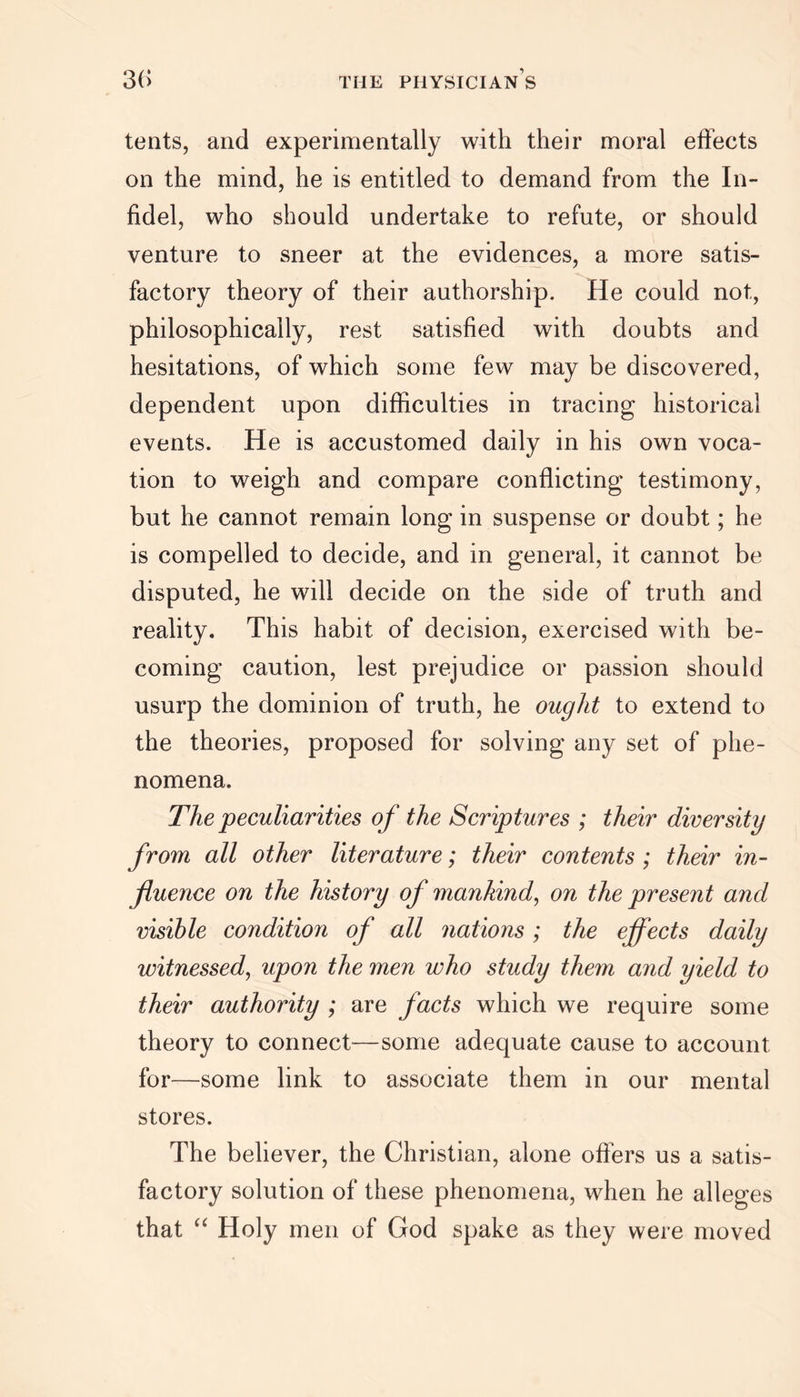 tents, and experimentally with their moral effects on the mind, he is entitled to demand from the In- fidel, who should undertake to refute, or should venture to sneer at the evidences, a more satis- factory theory of their authorship. He could not, philosophically, rest satisfied with doubts and hesitations, of which some few may be discovered, dependent upon difficulties in tracing historical events. He is accustomed daily in his own voca- tion to weigh and compare conflicting testimony, but he cannot remain long in suspense or doubt; he is compelled to decide, and in general, it cannot be disputed, he will decide on the side of truth and reality. This habit of decision, exercised with be- coming caution, lest prejudice or passion should usurp the dominion of truth, he ought to extend to the theories, proposed for solving any set of phe- nomena. The peculiarities of the Scriptures ; their diversity from all other literature; their contents ; their in- fluence on the history of mankind, on the present and visible condition of all nations ; the effects daily witnessed, upon the men who study them and yield to their authority ; are facts which we require some theory to connect—some adequate cause to account for—some link to associate them in our mental stores. The believer, the Christian, alone offers us a satis- factory solution of these phenomena, when he alleges that “ Holy men of God spake as they were moved