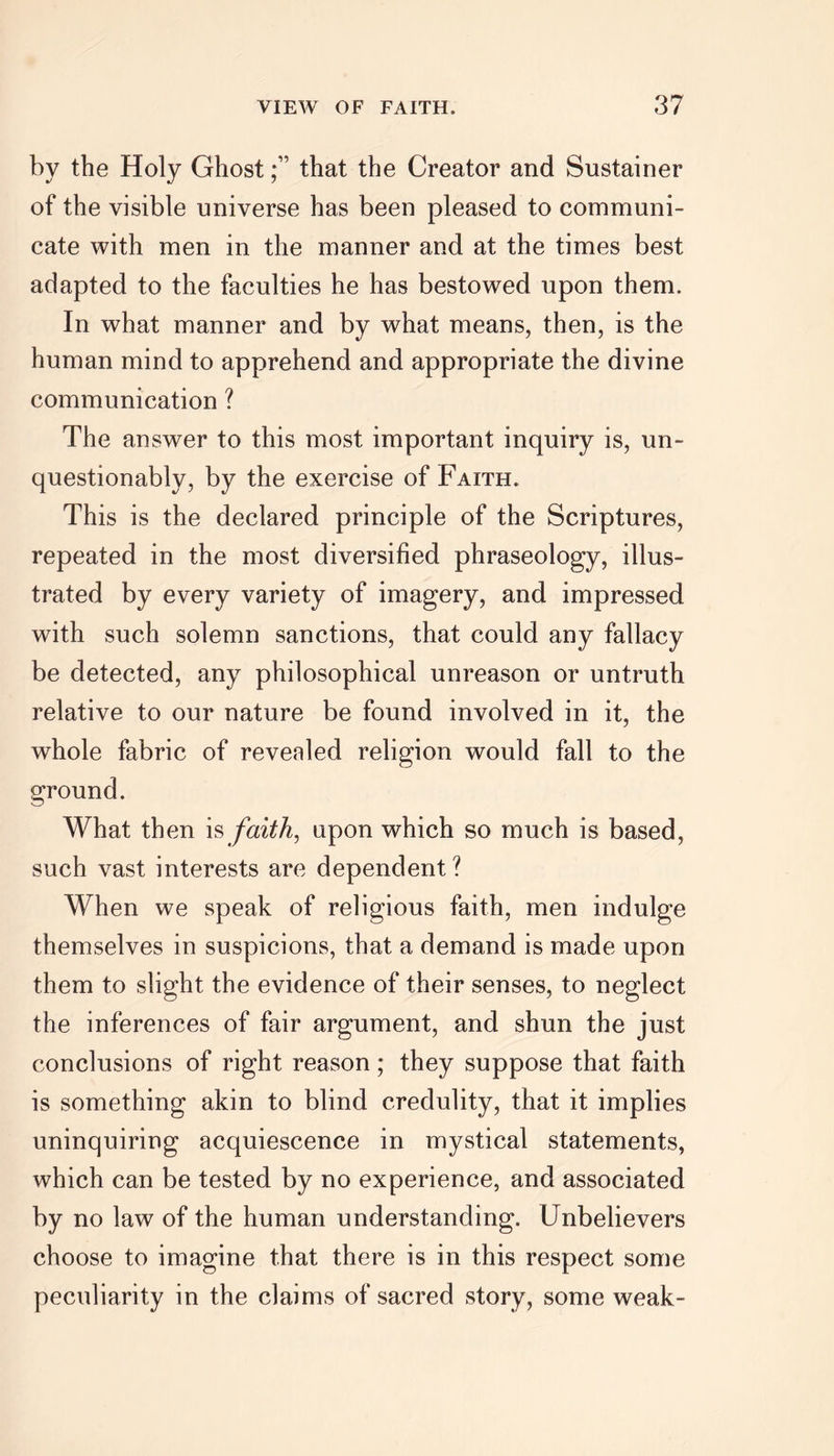 by the Holy Ghostthat the Creator and Sustainer of the visible universe has been pleased to communi- cate with men in the manner and at the times best adapted to the faculties he has bestowed upon them. In what manner and by what means, then, is the human mind to apprehend and appropriate the divine communication ? The answer to this most important inquiry is, un- questionably, by the exercise of Faith. This is the declared principle of the Scriptures, repeated in the most diversified phraseology, illus- trated by every variety of imagery, and impressed with such solemn sanctions, that could any fallacy be detected, any philosophical unreason or untruth relative to our nature be found involved in it, the whole fabric of revealed religion would fall to the ground. What then is faith, upon which so much is based, such vast interests are dependent? When we speak of religious faith, men indulge themselves in suspicions, that a demand is made upon them to slight the evidence of their senses, to neglect the inferences of fair argument, and shun the just conclusions of right reason; they suppose that faith is something akin to blind credulity, that it implies uninquiring acquiescence in mystical statements, which can be tested by no experience, and associated by no law of the human understanding. Unbelievers choose to imagine that there is in this respect some peculiarity in the claims of sacred story, some weak-