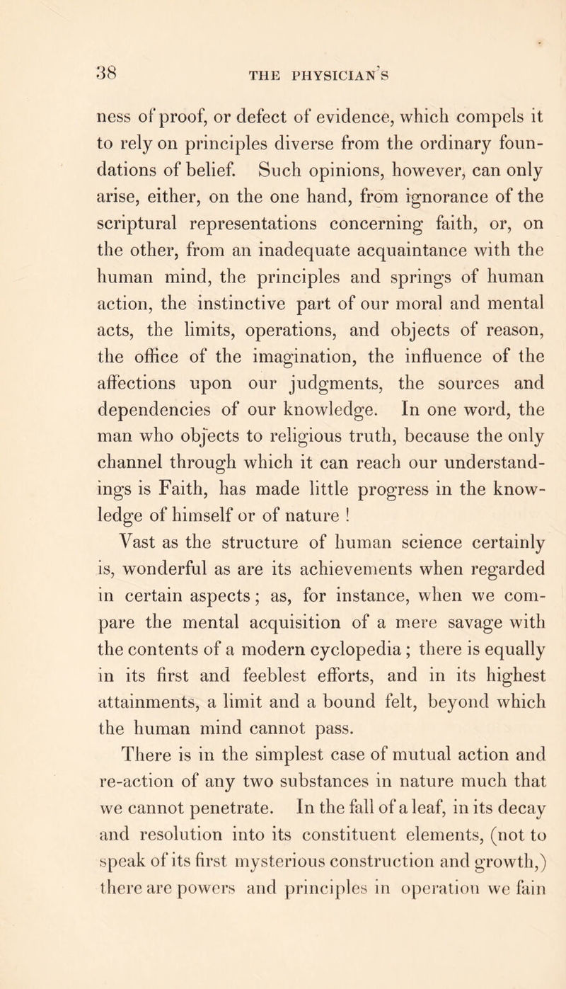 ness of proof, or defect of evidence, which compels it to rely on principles diverse from the ordinary foun- dations of belief. Such opinions, however, can only arise, either, on the one hand, from ignorance of the scriptural representations concerning faith, or, on the other, from an inadequate acquaintance with the human mind, the principles and springs of human action, the instinctive part of our moral and mental acts, the limits, operations, and objects of reason, the office of the imagination, the influence of the affections upon our judgments, the sources and dependencies of our knowledge. In one word, the man who objects to religious truth, because the only channel through which it can reach our understand- ings is Faith, has made little progress in the know- ledge of himself or of nature ! Vast as the structure of human science certainly is, wonderful as are its achievements when regarded in certain aspects; as, for instance, when we com- pare the mental acquisition of a mere savage with the contents of a modern cyclopedia; there is equally in its first and feeblest efforts, and in its highest attainments, a limit and a bound felt, beyond which the human mind cannot pass. There is in the simplest case of mutual action and re-action of any two substances in nature much that we cannot penetrate. In the fall of a leaf, in its decay and resolution into its constituent elements, (not to speak of its first mysterious construction and growth,) there are powers and principles in operation we fain
