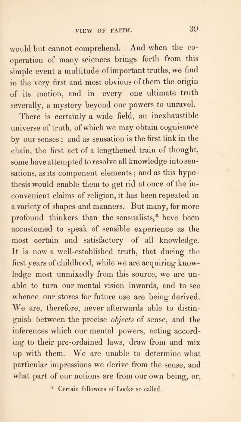 would but cannot comprehend. And when the co- operation of many sciences brings forth from this simple event a multitude of important truths, we find in the very first and most obvious of them the origin of its motion, and in every one ultimate truth severally, a mystery beyond our powers to unravel. There is certainly a wide field, an inexhaustible universe of truth, of which we may obtain cognisance by our senses ; and as sensation is the first link in the chain, the first act of a lengthened train of thought, some have attempted to resolve all knowledge into sen- sations, as its component elements; and as this hypo- thesis would enable them to get rid at once of the in- convenient claims of religion, it has been repeated in a variety of shapes and manners. But many, far more profound thinkers than the sensualists,# have been accustomed to speak of sensible experience as the most certain and satisfactory of all knowledge. It is now a well-established truth, that during the first years of childhood, while we are acquiring know- ledge most unmixedly from this source, we are un- able to turn our mental vision inwards, and to see whence our stores for future use are being derived. We are, therefore, never afterwards able to distin- guish between the precise objects of sense, and the inferences which our mental powers, acting accord- ing to their pre-ordained laws, draw from and mix up with them. We are unable to determine what particular impressions we derive from the sense, and what part of our notions are from our own being, or, * Certain followers of Locke so called.
