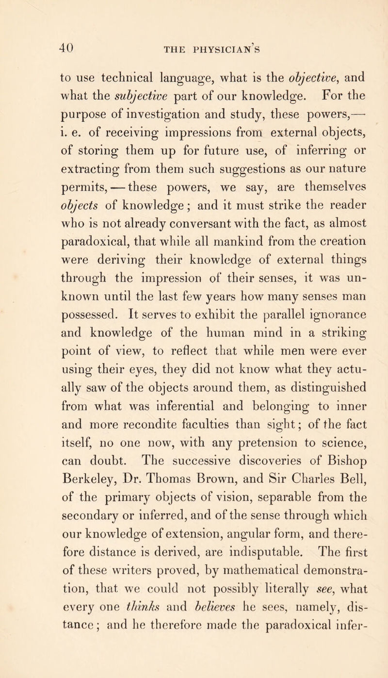 to use technical language, what is the objective, and what the subjective part of our knowledge. For the purpose of investigation and study, these powers,—• i. e. of receiving impressions from external objects, of storing them up for future use, of inferring or extracting from them such suggestions as our nature permits, — these powers, we say, are themselves objects of knowledge; and it must strike the reader who is not already conversant with the fact, as almost paradoxical, that while all mankind from the creation were deriving their knowledge of external things through the impression of their senses, it was un- known until the last few years how many senses man possessed. It serves to exhibit the parallel ignorance and knowdedge of the human mind in a striking point of view, to reflect that while men were ever using their eyes, they did not know what they actu- ally saw of the objects around them, as distinguished from what was inferential and belonging to inner and more recondite faculties than sight; of the fact itself, no one now, with any pretension to science, can doubt. The successive discoveries of Bishop Berkeley, Dr. Thomas Brown, and Sir Charles Bell, of the primary objects of vision, separable from the secondary or inferred, and of the sense through which our knowledge of extension, angular form, and there- fore distance is derived, are indisputable. The first of these writers proved, by mathematical demonstra- tion, that we could not possibly literally see, what every one thinks and believes he sees, namely, dis- tance ; and he therefore made the paradoxical infer-