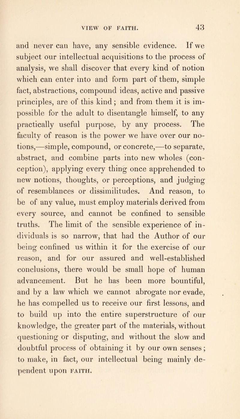 and never can have, any sensible evidence. If we subject our intellectual acquisitions to the process of analysis, we shall discover that every kind of notion which can enter into and form part of them, simple fact, abstractions, compound ideas, active and passive principles, are of this kind; and from them it is im- possible for the adult to disentangle himself, to any practically useful purpose, by any process. The faculty of reason is the power we have over our no- tions,—simple, compound, or concrete,—to separate, abstract, and combine parts into new wholes (con- ception), applying every thing once apprehended to new notions, thoughts, or perceptions, and judging of resemblances or dissimilitudes. And reason, to be of any value, must employ materials derived from every source, and cannot be confined to sensible truths. The limit of the sensible experience of in- dividuals is so narrow, that had the Author of our being confined us within it for the exercise of our reason, and for our assured and well-established conclusions, there would be small hope of human advancement. But he has been more bountiful, and by a law which we cannot abrogate nor evade, he has compelled us to receive our first lessons, and to build up into the entire superstructure of our knowledge, the greater part of the materials, without questioning or disputing, and without the slow and doubtful process of obtaining it by our own senses; to make, in fact, our intellectual being mainly de- pendent upon FAITH.