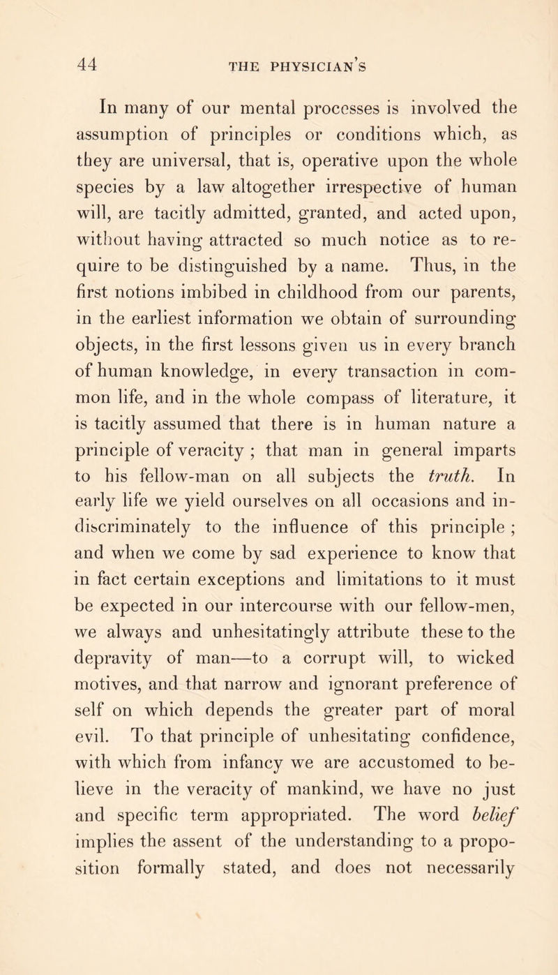 In many of our mental processes is involved the assumption of principles or conditions which, as they are universal, that is, operative upon the whole species by a law altogether irrespective of human will, are tacitly admitted, granted, and acted upon, without having attracted so much notice as to re- quire to be distinguished by a name. Thus, in the first notions imbibed in childhood from our parents, in the earliest information we obtain of surrounding objects, in the first lessons given us in every branch of human knowledge, in every transaction in com- mon life, and in the whole compass of literature, it is tacitly assumed that there is in human nature a principle of veracity ; that man in general imparts to his fellow-man on all subjects the truth. In early life we yield ourselves on all occasions and in- discriminately to the influence of this principle ; and when we come by sad experience to know that in fact certain exceptions and limitations to it must be expected in our intercourse with our fellow-men, we always and unhesitatingly attribute these to the depravity of man—to a corrupt will, to wicked motives, and that narrow and ignorant preference of self on which depends the greater part of moral evil. To that principle of unhesitating confidence, with which from infancy we are accustomed to be- lieve in the veracity of mankind, we have no just and specific term appropriated. The word belief implies the assent of the understanding to a propo- sition formally stated, and does not necessarily