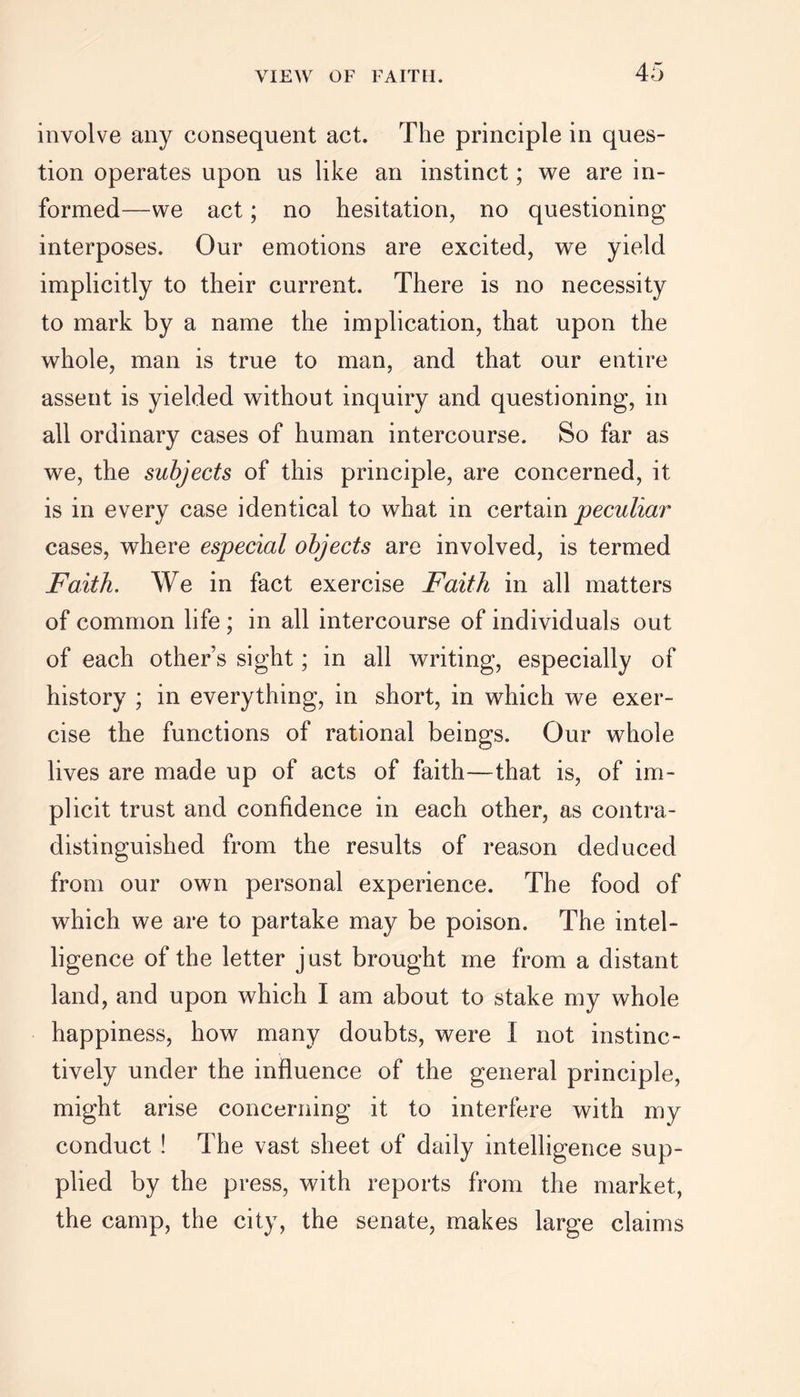 involve any consequent act. The principle in ques- tion operates upon us like an instinct; we are in- formed—we act; no hesitation, no questioning interposes. Our emotions are excited, we yield implicitly to their current. There is no necessity to mark by a name the implication, that upon the whole, man is true to man, and that our entire assent is yielded without inquiry and questioning, in all ordinary cases of human intercourse. So far as we, the subjects of this principle, are concerned, it is in every case identical to what in certain peculiar cases, where especial objects are involved, is termed Faith. We in fact exercise Faith in all matters of common life ; in all intercourse of individuals out of each other’s sight; in all writing, especially of history ; in everything, in short, in which we exer- cise the functions of rational beings. Our whole lives are made up of acts of faith—that is, of im- plicit trust and confidence in each other, as contra- distinguished from the results of reason deduced from our own personal experience. The food of which we are to partake may be poison. The intel- ligence of the letter just brought me from a distant land, and upon which I am about to stake my whole happiness, how many doubts, were I not instinc- tively under the influence of the general principle, might arise concerning it to interfere with my conduct ! The vast sheet of daily intelligence sup- plied by the press, with reports from the market, the camp, the city, the senate, makes large claims