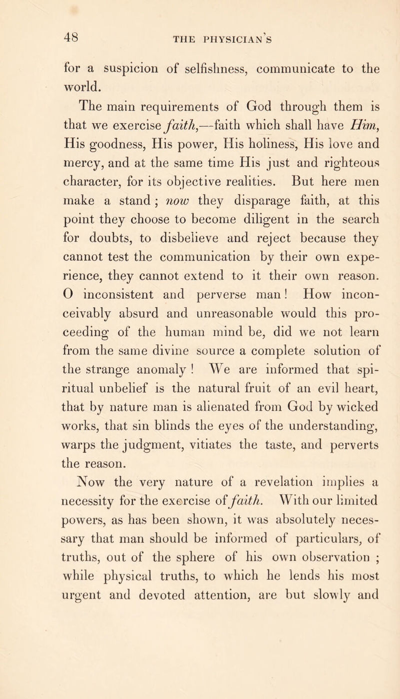 for a suspicion of selfishness, communicate to the world. The main requirements of God through them is that we exercise faith,—faith which shall have Him, His goodness, His power, His holiness, His love and mercy, and at the same time His just and righteous character, for its objective realities. But here men make a stand ; now they disparage faith, at this point they choose to become diligent in the search for doubts, to disbelieve and reject because they cannot test the communication by their own expe- rience, they cannot extend to it their own reason. O inconsistent and perverse man! How incon- ceivably absurd and unreasonable would this pro- ceeding of the human mind be, did we not learn from the same divine source a complete solution of the strange anomaly ! We are informed that spi- ritual unbelief is the natural fruit of an evil heart, that by nature man is alienated from God by wicked works, that sin blinds the eyes of the understanding, warps the judgment, vitiates the taste, and perverts the reason. Now the very nature of a revelation implies a necessity for the exercise of faith. With our limited powers, as has been shown, it was absolutely neces- sary that man should be informed of particulars, of truths, out of the sphere of his own observation ; while physical truths, to which he lends his most urgent and devoted attention, are but slowly and