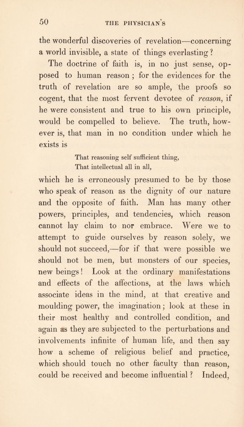 the wonderful discoveries of revelation—concerning a world invisible, a state of things everlasting ? The doctrine of faith is, in no just sense, op- posed to human reason ; for the evidences for the truth of revelation are so ample, the proofs so cogent, that the most fervent devotee of reason, if he were consistent and true to his own principle, would be compelled to believe. The truth, how- ever is, that man in no condition under which he exists is That reasoning self sufficient thing. That intellectual all in all, which he is erroneously presumed to be by those who speak of reason as the dignity of our nature and the opposite of faith. Man has many other powers, principles, and tendencies, which reason cannot lay claim to nor embrace. Were we to attempt to guide ourselves by reason solely, we should not succeed,—for if that were possible we should not be men, but monsters of our species, new beings! Look at the ordinary manifestations and effects of the affections, at the laws which associate ideas in the mind, at that creative and moulding power, the imagination; look at these in their most healthy and controlled condition, and again as they are subjected to the perturbations and involvements infinite of human life, and then say how a scheme of religious belief and practice, which should touch no other faculty than reason, could be received and become influential ? Indeed,