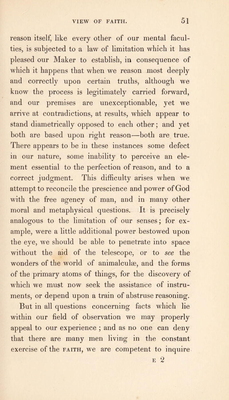 reason itself, like every other of our mental facul- ties, is subjected to a law of limitation which it has pleased our Maker to establish, in consequence of which it happens that when we reason most deeply and correctly upon certain truths, although we know the process is legitimately carried forward, and our premises are unexceptionable, yet we arrive at contradictions, at results, which appear to stand diametrically opposed to each other; and yet both are based upon right reason—both are true. There appears to be in these instances some defect in our nature, some inability to perceive an ele- ment essential to the perfection of reason, and to a correct judgment. This difficulty arises when we attempt to reconcile the prescience and power of God with the free agency of man, and in many other moral and metaphysical questions. It is precisely analogous to the limitation of our senses; for ex- ample, were a little additional power bestowed upon the eye, we should be able to penetrate into space without the aid of the telescope, or to see the wonders of the world of animalculse, and the forms of the primary atoms of things, for the discovery of which we must now seek the assistance of instru- ments, or depend upon a train of abstruse reasoning. But in all questions concerning facts which lie within our field of observation we may properly appeal to our experience ; and as no one can deny that there are many men living in the constant exercise of the faith, we are competent to inquire e 2