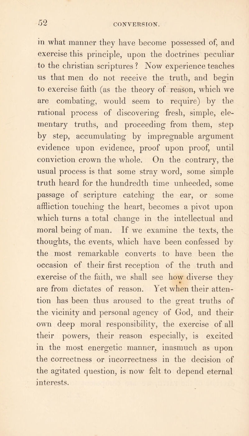 in what manner they have become possessed of, and exercise this principle, upon the doctrines peculiar to the Christian scriptures? Now experience teaches us that men do not receive the truth, and begin to exercise faith (as the theory of reason, which we are combating, would seem to require) by the rational process of discovering fresh, simple, ele- mentary truths, and proceeding from them, step by step, accumulating by impregnable argument evidence upon evidence, proof upon proof, until conviction crown the whole. On the contrary, the usual process is that some stray word, some simple truth heard for the hundredth time unheeded, some passage of scripture catching the ear, or some affliction touching the heart, becomes a pivot upon which turns a total change in the intellectual and moral being of man. If we examine the texts, the thoughts, the events, which have been confessed by the most remarkable converts to have been the occasion of their first reception of the truth and exercise of the faith, we shall see how diverse they are from dictates of reason. Yet when their atten- tion has been thus aroused to the great truths of the vicinity and personal agency of God, and their own deep moral responsibility, the exercise of all their powers, their reason especially, is excited in the most energetic manner, inasmuch as upon the correctness or incorrectness in the decision of the agitated question, is now felt to depend eternal interests.