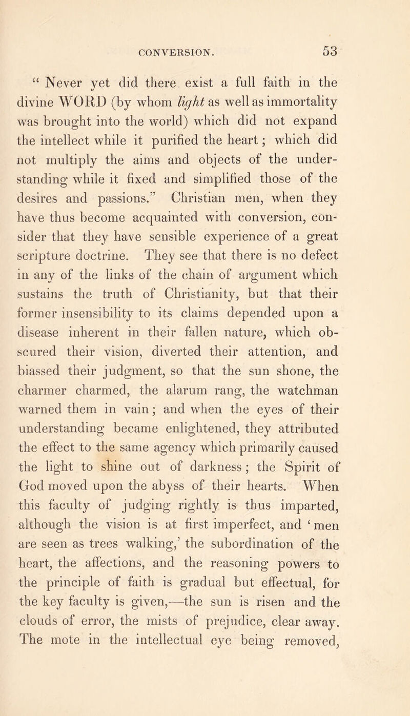 “ Never yet did there exist a full faith in the divine WORD (by whom light as well as immortality was brought into the world) which did not expand the intellect while it purified the heart; which did not multiply the aims and objects of the under- standing while it fixed and simplified those of the desires and passions. Christian men, when they have thus become acquainted with conversion, con- sider that they have sensible experience of a great scripture doctrine. They see that there is no defect in any of the links of the chain of argument which sustains the truth of Christianity, but that their former insensibility to its claims depended upon a disease inherent in their fallen nature, which ob- scured their vision, diverted their attention, and biassed their judgment, so that the sun shone, the charmer charmed, the alarum rang, the watchman warned them in vain; and when the eyes of their understanding became enlightened, they attributed the effect to the same agency which primarily caused the light to shine out of darkness ; the Spirit of God moved upon the abyss of their hearts. When this faculty of judging rightly is thus imparted, although the vision is at first imperfect, and ‘ men are seen as trees walking,’ the subordination of the heart, the affections, and the reasoning powers to the principle of faith is gradual but effectual, for the key faculty is given,—the sun is risen and the clouds of error, the mists of prejudice, clear away. The mote in the intellectual eye being removed,