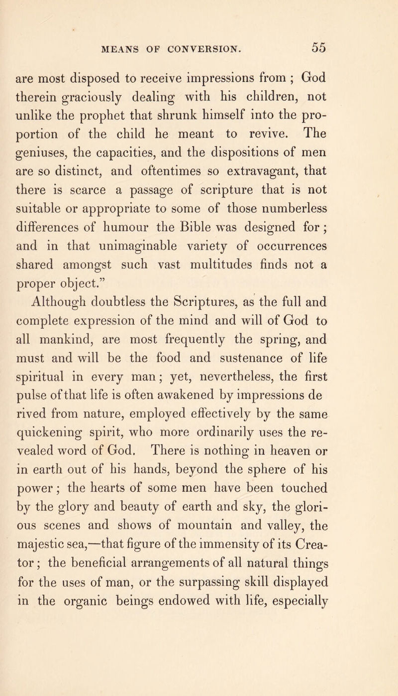 are most disposed to receive impressions from ; God therein graciously dealing with his children, not unlike the prophet that shrunk himself into the pro- portion of the child he meant to revive. The geniuses, the capacities, and the dispositions of men are so distinct, and oftentimes so extravagant, that there is scarce a passage of scripture that is not suitable or appropriate to some of those numberless differences of humour the Bible was designed for; and in that unimaginable variety of occurrences shared amongst such vast multitudes finds not a proper object.” Although doubtless the Scriptures, as the full and complete expression of the mind and will of God to all mankind, are most frequently the spring, and must and will be the food and sustenance of life spiritual in every man; yet, nevertheless, the first pulse of that life is often awakened by impressions de rived from nature, employed effectively by the same quickening spirit, who more ordinarily uses the re- vealed word of God. There is nothing in heaven or in earth out of his hands, beyond the sphere of his power; the hearts of some men have been touched by the glory and beauty of earth and sky, the glori- ous scenes and shows of mountain and valley, the majestic sea,—that figure of the immensity of its Crea- tor ; the beneficial arrangements of all natural things for the uses of man, or the surpassing skill displayed in the organic beings endowed with life, especially