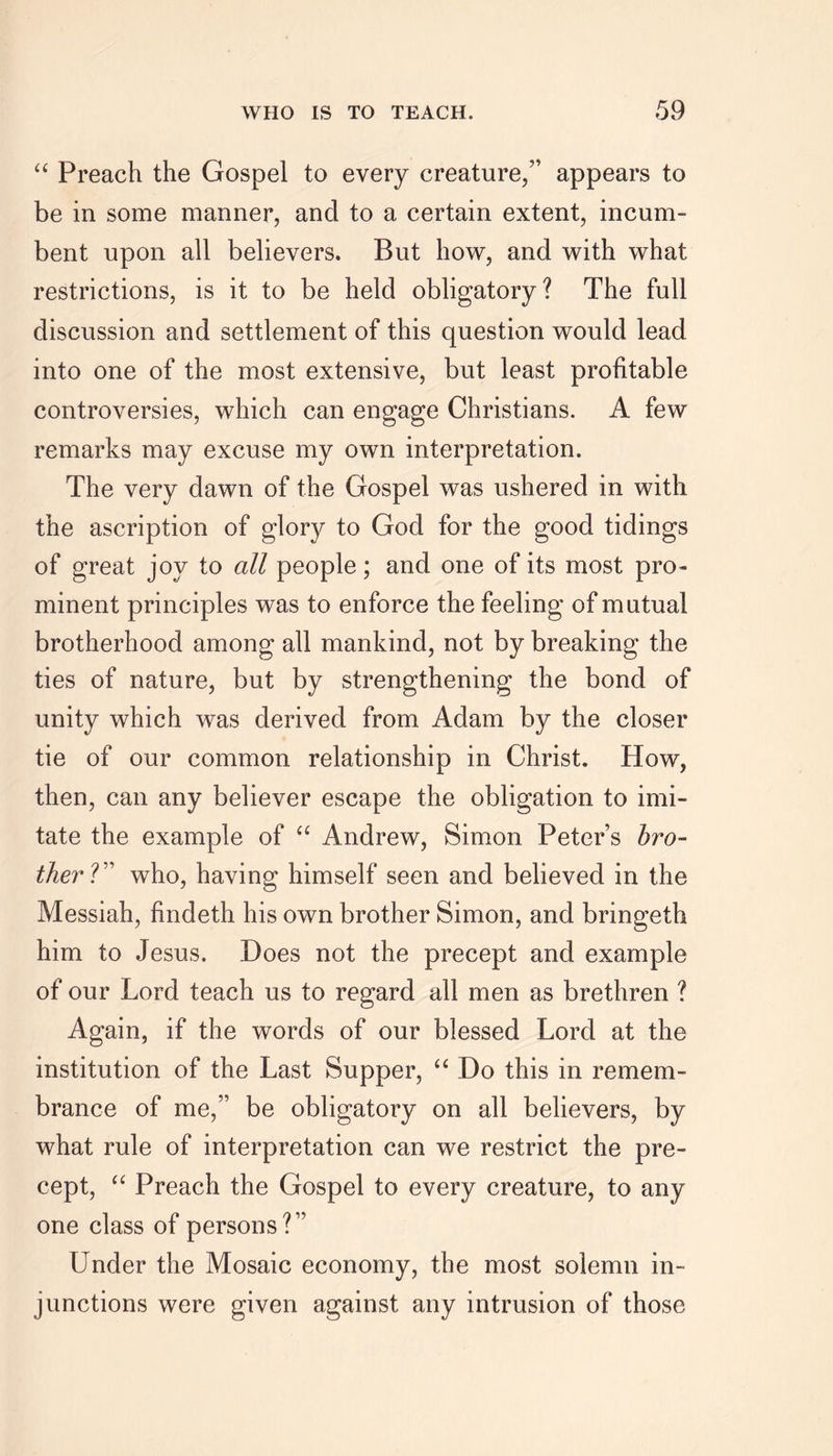 “ Preach the Gospel to every creature/’ appears to be in some manner, and to a certain extent, incum- bent upon all believers. But how, and with what restrictions, is it to be held obligatory? The full discussion and settlement of this question would lead into one of the most extensive, but least profitable controversies, which can engage Christians. A few remarks may excuse my own interpretation. The very dawn of the Gospel was ushered in with the ascription of glory to God for the good tidings of great joy to all people; and one of its most pro- minent principles was to enforce the feeling of mutual brotherhood among all mankind, not by breaking the ties of nature, but by strengthening the bond of unity which was derived from Adam by the closer tie of our common relationship in Christ. How, then, can any believer escape the obligation to imi- tate the example of “ Andrew, Simon Peter’s bro- ther ?” who, having himself seen and believed in the Messiah, findeth his own brother Simon, and bringeth him to Jesus. .Does not the precept and example of our Lord teach us to regard all men as brethren ? Again, if the words of our blessed Lord at the institution of the Last Supper, “ Do this in remem- brance of me,” be obligatory on all believers, by what rule of interpretation can we restrict the pre- cept, “ Preach the Gospel to every creature, to any one class of persons?” Under the Mosaic economy, the most solemn in- junctions were given against any intrusion of those