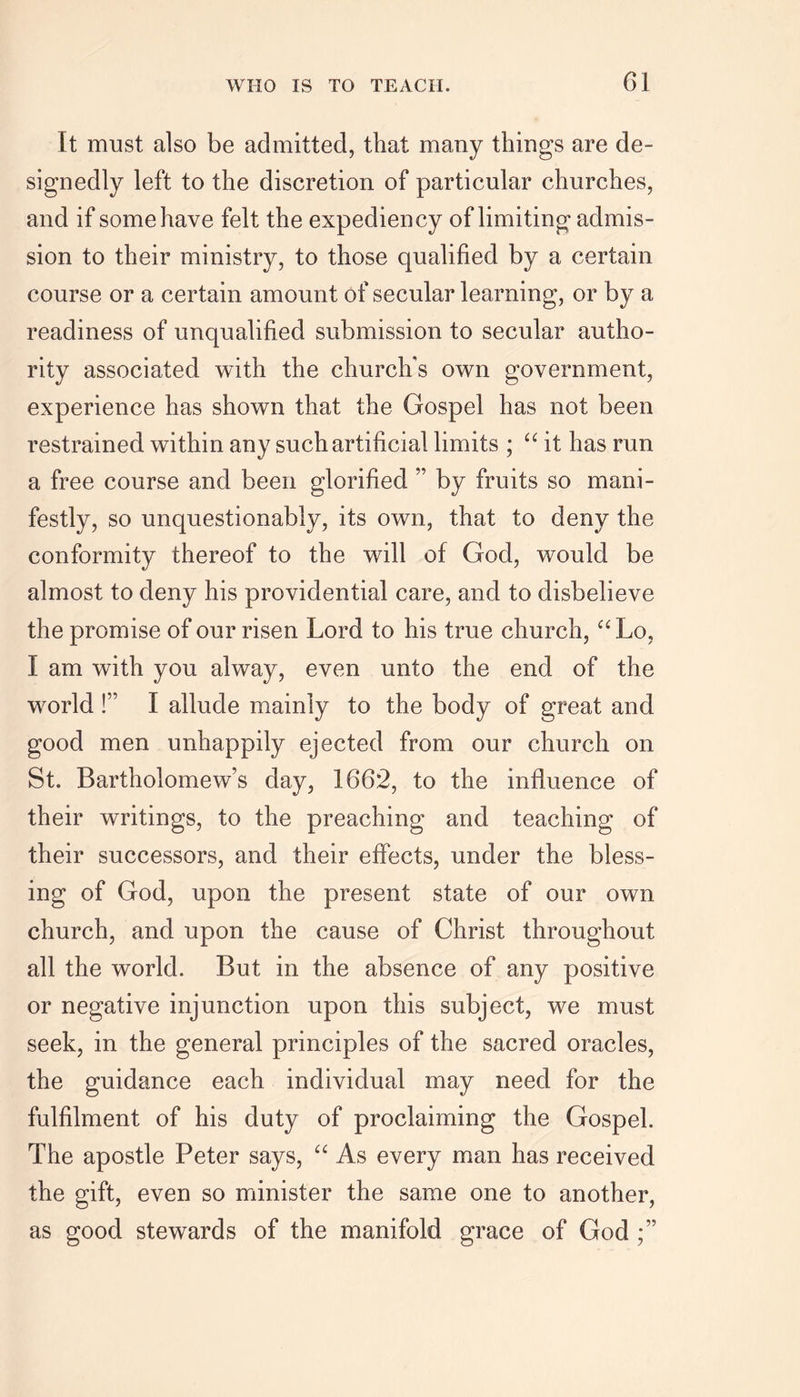 I t must also be admitted, that many things are de- signedly left to the discretion of particular churches, and if some have felt the expediency of limiting admis- sion to their ministry, to those qualified by a certain course or a certain amount of secular learning, or by a readiness of unqualified submission to secular autho- rity associated with the church’s own government, experience has shown that the Gospel has not been restrained within any such artificial limits ; “ it has run a free course and been glorified ” by fruits so mani- festly, so unquestionably, its own, that to deny the conformity thereof to the will of God, would be almost to deny his providential care, and to disbelieve the promise of our risen Lord to his true church, “ Lo, I am with you alway, even unto the end of the world !” I allude mainly to the body of great and good men unhappily ejected from our church on St. Bartholomew’s day, 1662, to the influence of their writings, to the preaching and teaching of their successors, and their effects, under the bless- ing of God, upon the present state of our own church, and upon the cause of Christ throughout all the world. But in the absence of any positive or negative injunction upon this subject, we must seek, in the general principles of the sacred oracles, the guidance each individual may need for the fulfilment of his duty of proclaiming the Gospel. The apostle Peter says, “ As every man has received the gift, even so minister the same one to another, as good stewards of the manifold grace of God