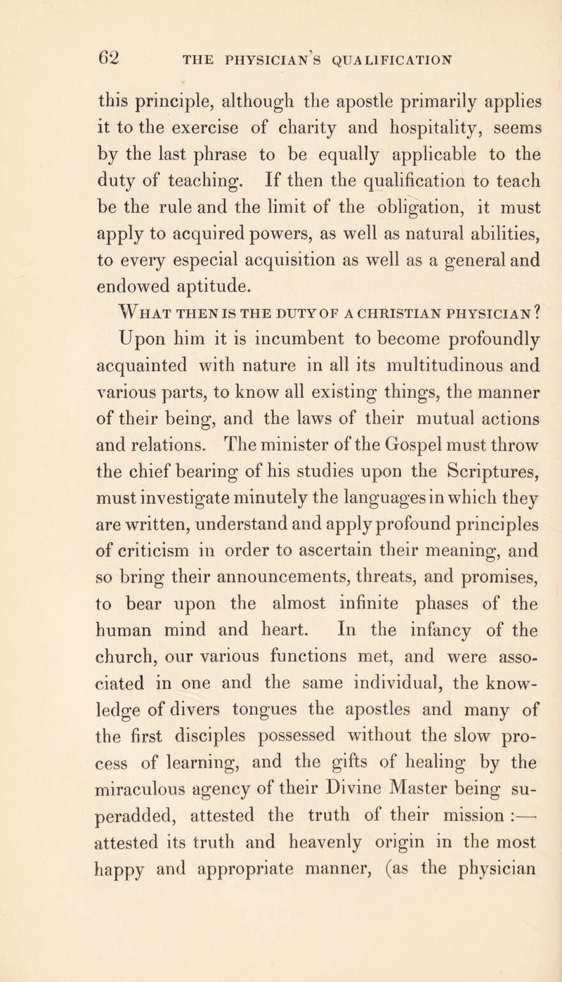 THE PHYSICIANS QUALIFICATION this principle, although the apostle primarily applies it to the exercise of charity and hospitality, seems by the last phrase to be equally applicable to the duty of teaching. If then the qualification to teach be the rule and the limit of the obligation, it must apply to acquired powers, as well as natural abilities, to every especial acquisition as well as a general and endowed aptitude. W HAT THEN IS THE DUTY OF A CHRISTIAN PHYSICIAN ? Upon him it is incumbent to become profoundly acquainted with nature in all its multitudinous and various parts, to know all existing things, the manner of their being, and the laws of their mutual actions and relations. The minister of the Gospel must throw the chief bearing of his studies upon the Scriptures, must investigate minutely the languages in which they are written, understand and apply profound principles of criticism in order to ascertain their meaning, and so bring their announcements, threats, and promises, to bear upon the almost infinite phases of the human mind and heart. In the infancy of the church, our various functions met, and were asso- ciated in one and the same individual, the know- ledge of divers tongues the apostles and many of the first disciples possessed without the slow pro- cess of learning, and the gifts of healing by the miraculous agency of their Divine Master being su- peradded, attested the truth of their mission :—■ attested its truth and heavenly origin in the most happy and appropriate manner, (as the physician