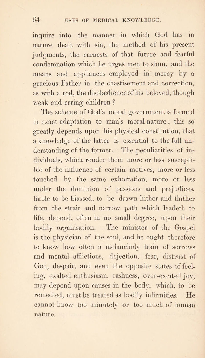 inquire into the manner in which God has in nature dealt with sin, the method of his present judgments, the earnests of that future and fearful condemnation which he urges men to shun, and the means and appliances employed in mercy by a gracious Father in the chastisement and correction, as with a rod^ the disobedience of his beloved, though weak and erring children ? The scheme of God’s moral government is formed in exact adaptation to man’s moral nature; this so greatly depends upon his physical constitution, that a knowledge of the latter is essential to the full un- derstanding of the former. The peculiarities of in- dividuals, which render them more or less suscepti- ble of the influence of certain motives, more or less touched by the same exhortation, more or less under the dominion of passions and prejudices, liable to be biassed, to be drawn hither and thither from the strait and narrow path which leadeth to life, depend, often in no small degree, upon their bodily organisation. The minister of the Gospel is the physician of the soul, and he ought therefore to know how often a melancholy train of sorrows and mental afflictions, dejection, fear, distrust of God, despair, and even the opposite states of feel- ing, exalted enthusiasm, rashness, over-excited joy, may depend upon causes in the body, which, to be remedied, must be treated as bodily infirmities. He cannot know too minutely or too much of human nature.