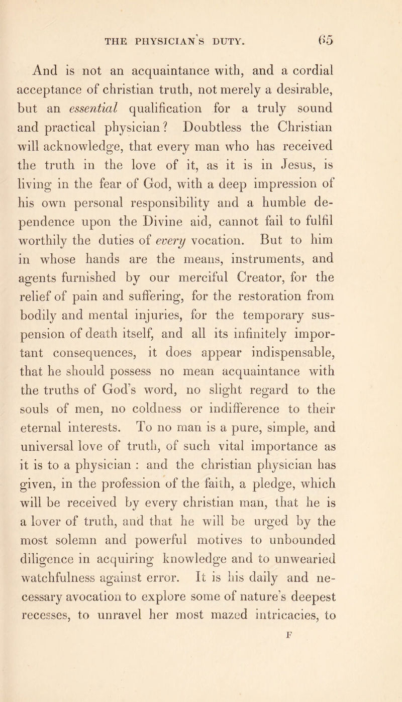And is not an acquaintance with, and a cordial acceptance of Christian truth, not merely a desirable, but an essential qualification for a truly sound and practical physician? Doubtless the Christian will acknowledge, that every man who has received the truth in the love of it, as it is in Jesus, is living in the fear of God, with a deep impression of his own personal responsibility and a humble de- pendence upon the Divine aid, cannot fail to fulfil worthily the duties of every vocation. But to him in whose hands are the means, instruments, and agents furnished by our merciful Creator, for the relief of pain and suffering, for the restoration from bodily and mental injuries, for the temporary sus- pension of death itself, and all its infinitely impor- tant consequences, it does appear indispensable, that he should possess no mean acquaintance with the truths of God’s word, no slight regard to the souls of men, no coldness or indifference to their eternal interests. To no man is a pure, simple, and universal love of truth, of such vital importance as it is to a physician : and the Christian physician has given, in the profession of the faith, a pledge, which will be received by every Christian man, that he is a lover of truth, and that he will be urged by the most solemn and powerful motives to unbounded diligence in acquiring knowledge and to unwearied watchfulness against error. It is his daily and ne- cessary avocation to explore some of nature’s deepest recesses, to unravel her most mazed intricacies, to F
