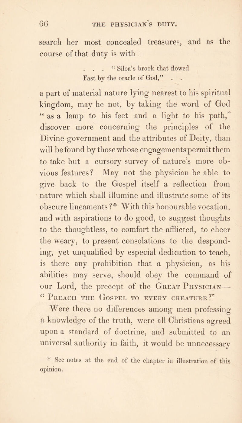 search her most concealed treasures, and as the course of that duty is with “ Siloa’s brook that flowed Fast by the oracle of God,” -s, a part of material nature lying nearest to his spiritual kingdom, may he not, by taking the word of God “ as a lamp to his feet and a light to his path,” discover more concerning the principles of the Divine government and the attributes of Deity, than will be found by those whose engagements permit them to take but a cursory survey of nature’s more ob- vious features? May not the physician be able to give back to the Gospel itself a reflection from nature which shall illumine and illustrate some of its obscure lineaments ?* With this honourable vocation, and with aspirations to do good, to suggest thoughts to the thoughtless, to comfort the afflicted, to cheer the weary, to present consolations to the despond- ing, yet unqualified by especial dedication to teach, is there any prohibition that a physician, as his abilities may serve, should obey the command of our Lord, the precept of the Great Physician— “ Preach the Gospel to every creature ?” Were there no differences among men professing a knowledge of the truth, were all Christians agreed upon a standard of doctrine, and submitted to an universal authority in faith, it would be unnecessary ► See notes at the end of the chapter in illustration of this opinion.