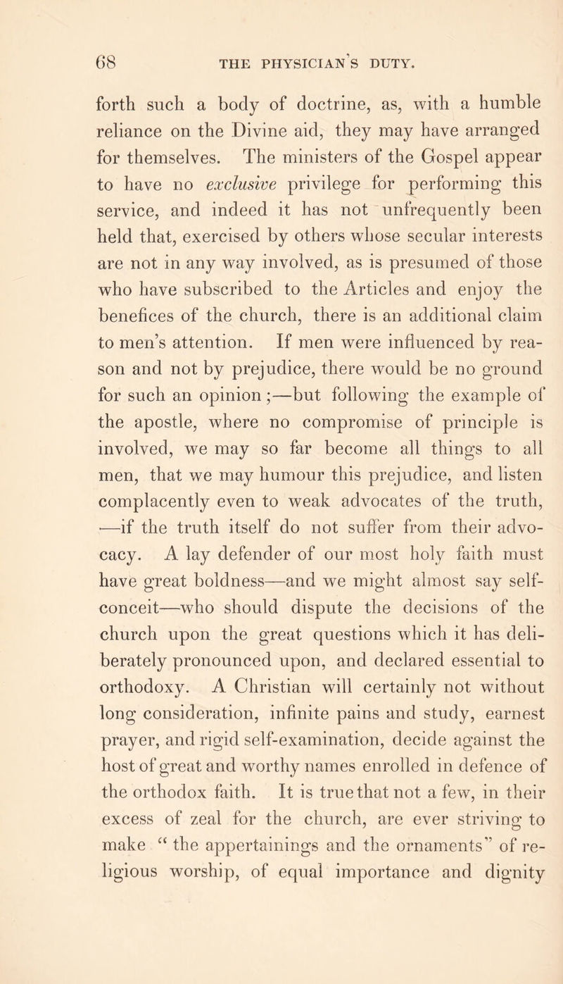 forth such a body of doctrine, as, with a humble reliance on the Divine aid, they may have arranged for themselves. The ministers of the Gospel appear to have no exclusive privilege for performing this service, and indeed it has not unfrequently been held that, exercised by others whose secular interests are not in any way involved, as is presumed of those who have subscribed to the Articles and enjoy the benefices of the church, there is an additional claim to men’s attention. If men were influenced by rea- son and not by prejudice, there would be no ground for such an opinion ;—but following the example of the apostle, where no compromise of principle is involved, we may so far become all things to all men, that we may humour this prejudice, and listen complacently even to weak advocates of the truth, •—if the truth itself do not suffer from their advo- cacy. A lay defender of our most holy faith must have great boldness—and we might almost say self- conceit—who should dispute the decisions of the church upon the great questions which it has deli- berately pronounced upon, and declared essential to orthodoxy. A Christian will certainly not without long consideration, infinite pains and study, earnest prayer, and rigid self-examination, decide against the host of great and worthy names enrolled in defence of the orthodox faith. It is true that not a few, in their excess of zeal for the church, are ever striving to make “ the appertainings and the ornaments” of re- ligious worship, of equal importance and dignity