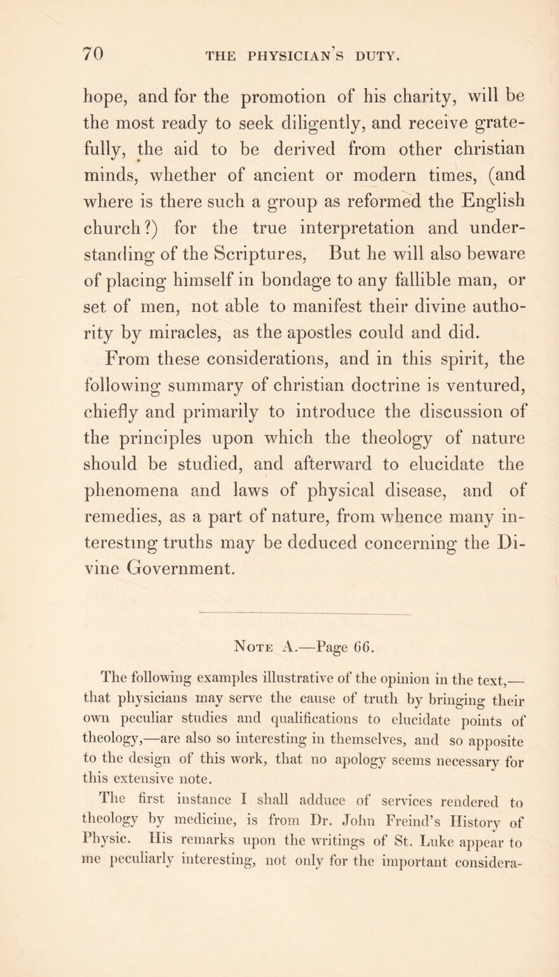 hope, and for the promotion of his charity, will be the most ready to seek diligently, and receive grate- fully, the aid to be derived from other Christian minds, whether of ancient or modern times, (and where is there such a group as reformed the English church ?) for the true interpretation and under- standing of the Scriptures, But he will also beware of placing himself in bondage to any fallible man, or set of men, not able to manifest their divine autho- rity by miracles, as the apostles could and did. From these considerations, and in this spirit, the following summary of Christian doctrine is ventured, chiefly and primarily to introduce the discussion of the principles upon which the theology of nature should be studied, and afterward to elucidate the phenomena and laws of physical disease, and of remedies, as a part of nature, from whence many in- teresting truths may be deduced concerning the Di- vine Government. Note A.—Page 66. The following examples illustrative of the opinion in the text, that physicians may serve the cause of truth by bringing their own peculiar studies and qualifications to elucidate points of theology,—are also so interesting in themselves, and so apposite to the design of this work, that no apology seems necessary for this extensive note. The first instance I shall adduce of services rendered to theology by medicine, is from Dr. John Freind’s History of Physic. His remarks upon the writings of St. Luke appear to me peculiarly interesting, not only for the important considera-