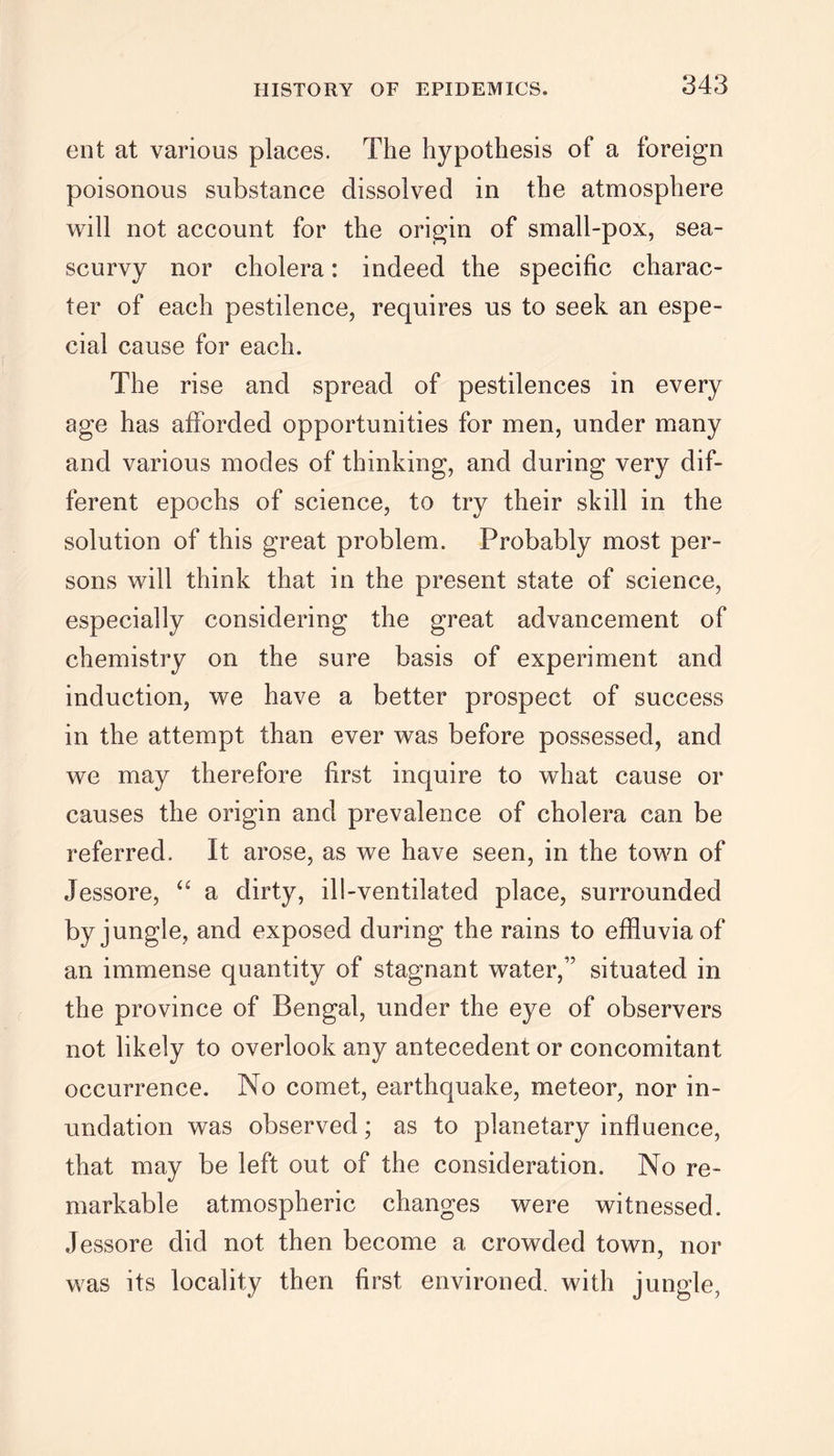 ent at various places. The hypothesis of a foreign poisonous substance dissolved in the atmosphere will not account for the origin of small-pox, sea- scurvy nor cholera: indeed the specific charac- ter of each pestilence, requires us to seek an espe- cial cause for each. The rise and spread of pestilences in every age has afforded opportunities for men, under many and various modes of thinking, and during very dif- ferent epochs of science, to try their skill in the solution of this great problem. Probably most per- sons will think that in the present state of science, especially considering the great advancement of chemistry on the sure basis of experiment and induction, we have a better prospect of success in the attempt than ever was before possessed, and we may therefore first inquire to what cause or causes the origin and prevalence of cholera can be referred. It arose, as we have seen, in the town of Jessore, “ a dirty, ill-ventilated place, surrounded by jungle, and exposed during the rains to effluvia of an immense quantity of stagnant water,17 situated in the province of Bengal, under the eye of observers not likely to overlook any antecedent or concomitant occurrence. No comet, earthquake, meteor, nor in- undation was observed; as to planetary influence, that may be left out of the consideration. No re- markable atmospheric changes were witnessed. Jessore did not then become a crowded town, nor was its locality then first environed, with jungle,