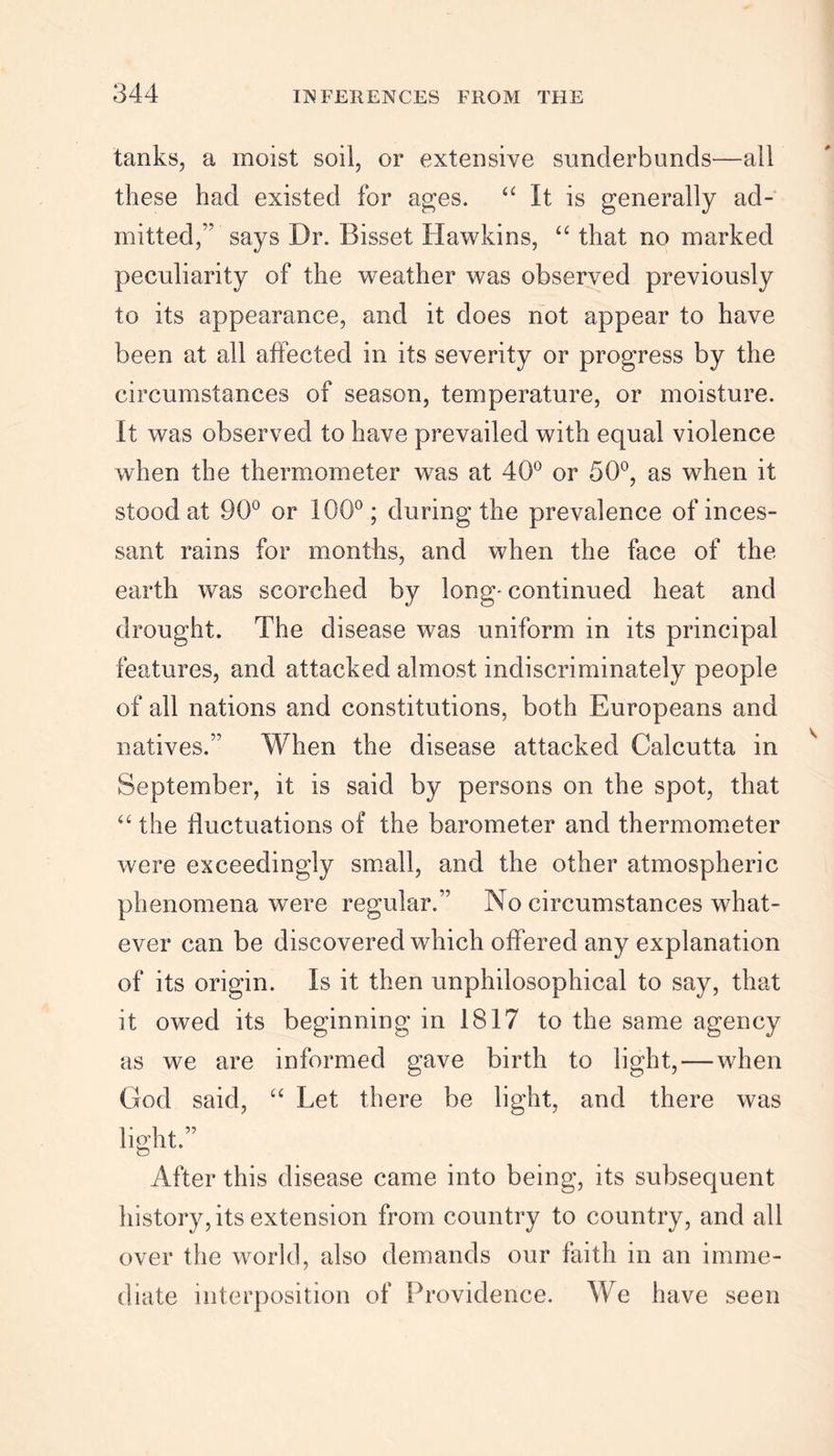 tanks, a moist soil, or extensive sunclerbuncls—all these had existed for ages. “ It is generally ad- mitted,'’ says Dr. Bisset Hawkins, “ that no marked peculiarity of the weather was observed previously to its appearance, and it does not appear to have been at all affected in its severity or progress by the circumstances of season, temperature, or moisture. It was observed to have prevailed with equal violence when the thermometer was at 40° or 50°, as when it stood at 90° or 100°; during the prevalence of inces- sant rains for months, and when the face of the earth was scorched by long- continued heat and drought. The disease was uniform in its principal features, and attacked almost indiscriminately people of all nations and constitutions, both Europeans and natives.” When the disease attacked Calcutta in September, it is said by persons on the spot, that “ the fluctuations of the barometer and thermometer were exceedingly small, and the other atmospheric phenomena were regular.” No circumstances what- ever can be discovered which offered any explanation of its origin. Is it then unphilosophical to say, that it owed its beginning in 1817 to the same agency as we are informed gave birth to light,—when God said, “ Let there be light, and there was light.” After this disease came into being, its subsequent history, its extension from country to country, and all over the world, also demands our faith in an imme- diate interposition of Providence. We have seen