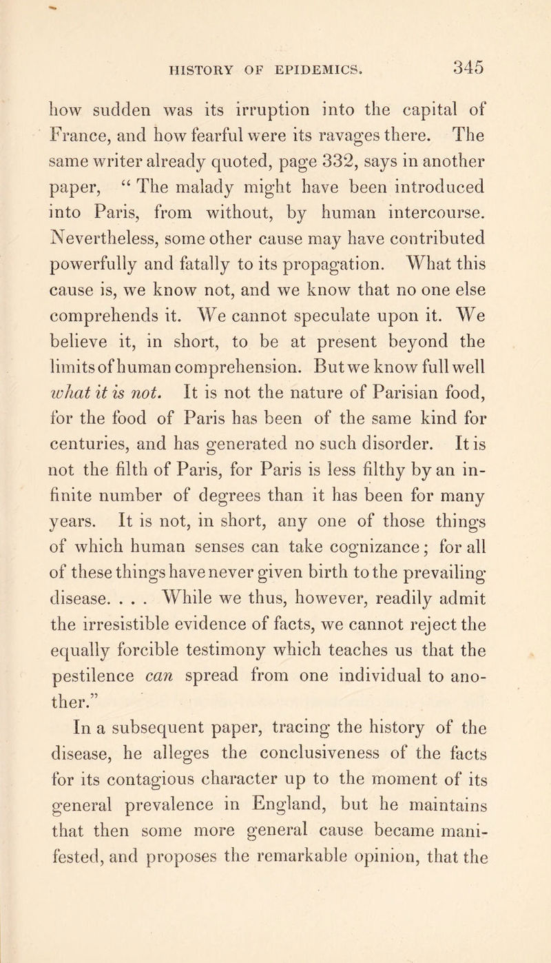 bow sudden was its irruption into the capital of France, and how fearful were its ravages there. The same writer already quoted, page 332, says in another paper, “ The malady might have been introduced into Paris, from without, by human intercourse. Nevertheless, some other cause may have contributed powerfully and fatally to its propagation. What this cause is, we know not, and we know that no one else comprehends it. We cannot speculate upon it. We believe it, in short, to be at present beyond the limits of human comprehension. But we know full well what it is not. It is not the nature of Parisian food, for the food of Paris has been of the same kind for centuries, and has generated no such disorder. It is 7 O not the filth of Paris, for Paris is less filthy by an in- finite number of degrees than it has been for many years. It is not, in short, any one of those things of which human senses can take cognizance; for all of these things have never given birth to the prevailing- disease. . . . While we thus, however, readily admit the irresistible evidence of facts, we cannot reject the equally forcible testimony which teaches us that the pestilence can spread from one individual to ano- ther.” In a subsequent paper, tracing the history of the disease, he alleges the conclusiveness of the facts for its contagious character up to the moment of its general prevalence in England, but he maintains that then some more general cause became mani- fested, and proposes the remarkable opinion, that the