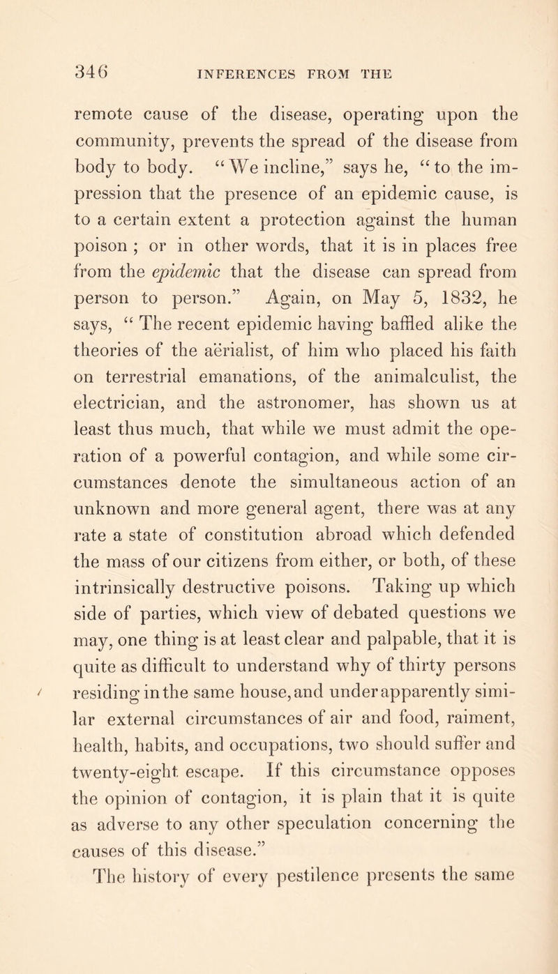 remote cause of the disease, operating upon the community, prevents the spread of the disease from body to body. “We incline,” says he, “ to the im- pression that the presence of an epidemic cause, is to a certain extent a protection against the human poison ; or in other words, that it is in places free from the epidemic that the disease can spread from person to person.’' Again, on May 5, 1832, he says, “ The recent epidemic having baffled alike the theories of the aerialist, of him who placed his faith on terrestrial emanations, of the animalculist, the electrician, and the astronomer, has shown us at least thus much, that while we must admit the ope- ration of a powerful contagion, and while some cir- cumstances denote the simultaneous action of an unknown and more general agent, there was at any rate a state of constitution abroad which defended the mass of our citizens from either, or both, of these intrinsically destructive poisons. Taking up which side of parties, which view of debated questions we may, one thing is at least clear and palpable, that it is quite as difficult to understand why of thirty persons residing in the same house, and under apparently simi- lar external circumstances of air and food, raiment, health, habits, and occupations, two should suffer and twenty-eight escape. If this circumstance opposes the opinion of contagion, it is plain that it is quite as adverse to any other speculation concerning the causes of this disease.” The history of every pestilence presents the same