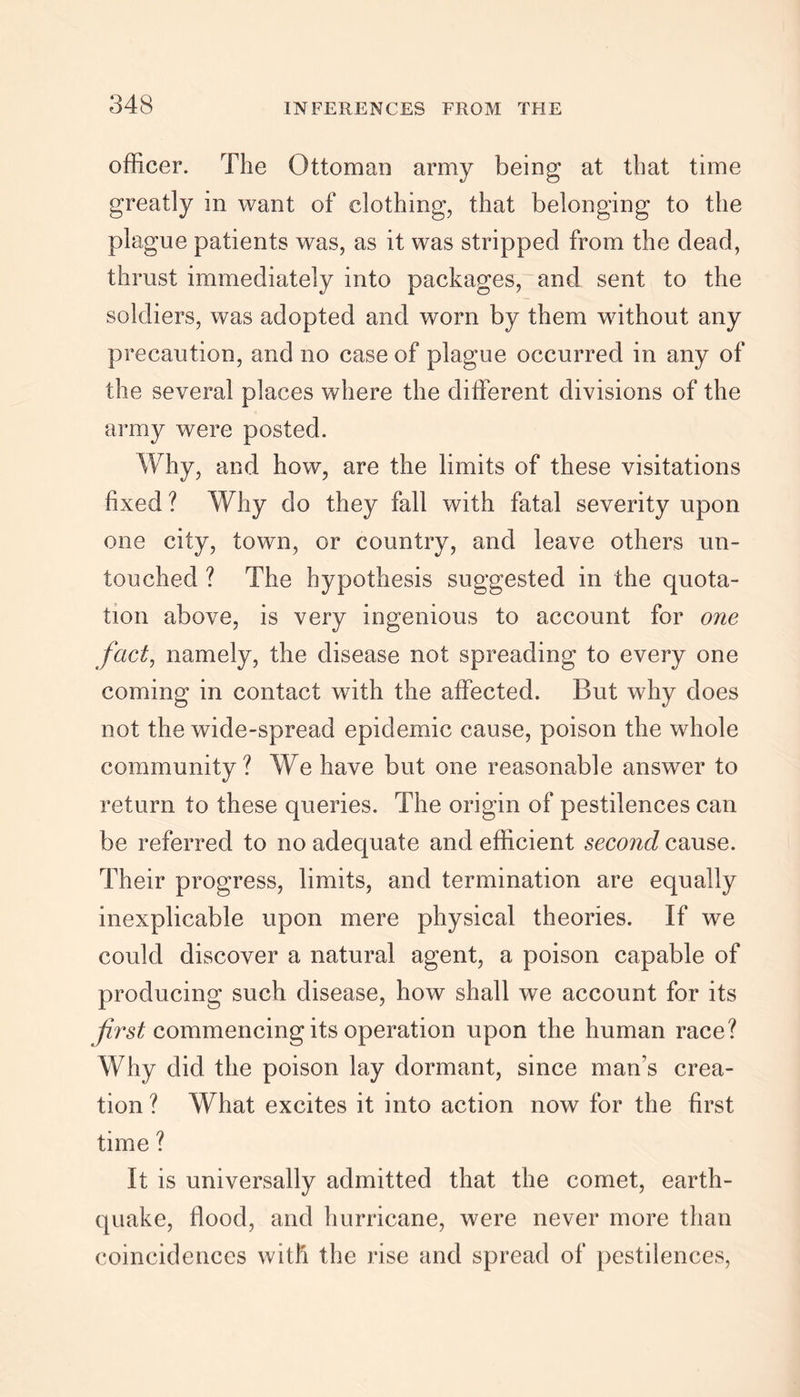 officer. The Ottoman army being* at that time greatly in want of clothing, that belonging to the plague patients was, as it was stripped from the dead, thrust immediately into packages, and sent to the soldiers, was adopted and worn by them without any precaution, and no case of plague occurred in any of the several places where the different divisions of the army were posted. Why, and how, are the limits of these visitations fixed ? Why do they fall with fatal severity upon one city, town, or country, and leave others un- touched ? The hypothesis suggested in the quota- tion above, is very ingenious to account for one fact, namely, the disease not spreading to every one coming in contact with the affected. But why does not the wide-spread epidemic cause, poison the whole community? We have but one reasonable answer to return to these queries. The origin of pestilences can be referred to no adequate and efficient second cause. Their progress, limits, and termination are equally inexplicable upon mere physical theories. If we could discover a natural agent, a poison capable of producing such disease, how shall we account for its first commencing its operation upon the human race? Why did the poison lay dormant, since man’s crea- tion ? What excites it into action now for the first time ? It is universally admitted that the comet, earth- quake, flood, and hurricane, were never more than coincidences witli the rise and spread of pestilences,