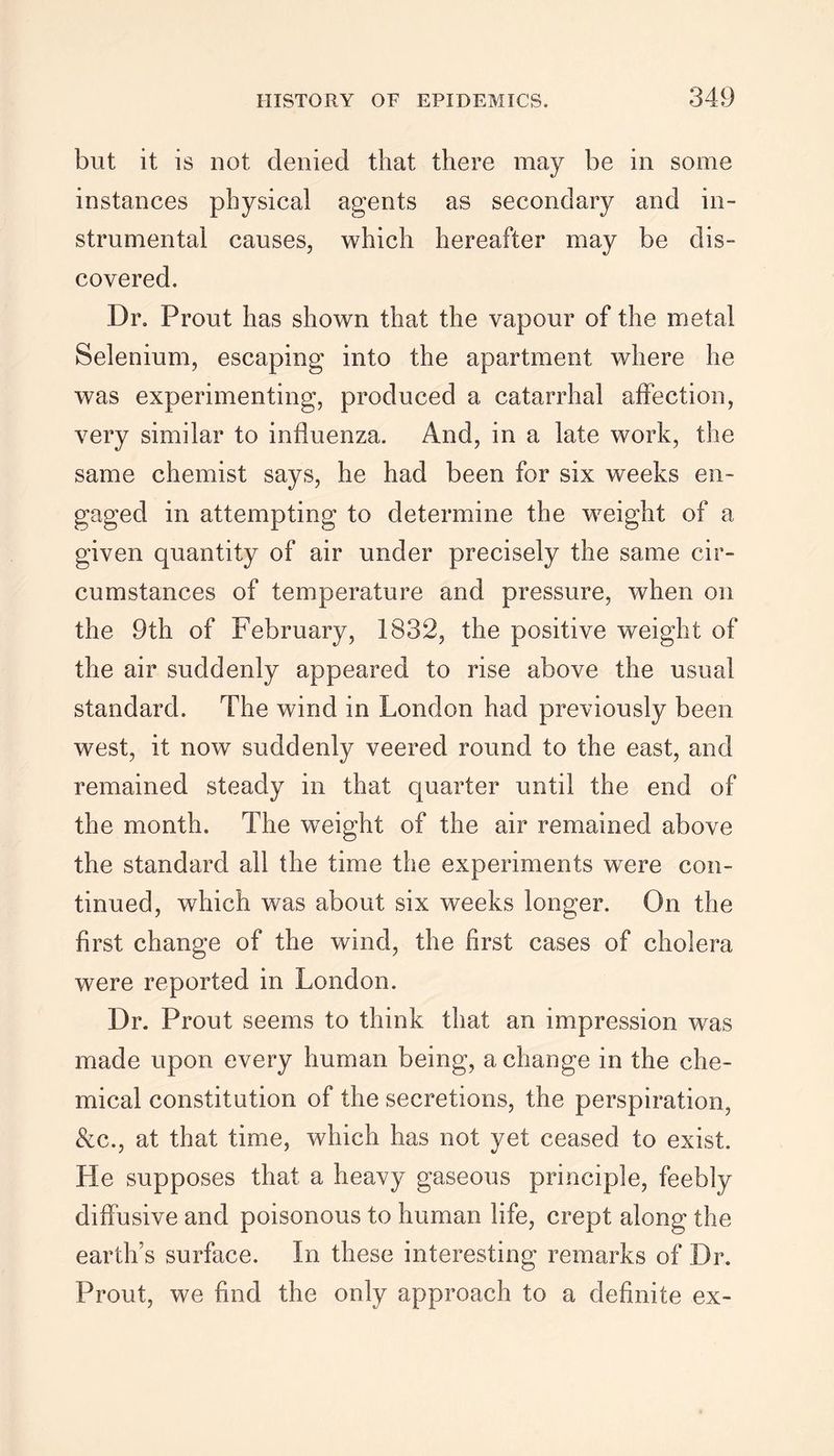 but it is not denied that there may be in some instances physical agents as secondary and in- strumental causes, which hereafter may be dis- covered. Dr. Prout has shown that the vapour of the metal Selenium, escaping into the apartment where he was experimenting, produced a catarrhal affection, very similar to influenza. And, in a late work, the same chemist says, he had been for six weeks en- gaged in attempting to determine the weight of a given quantity of air under precisely the same cir- cumstances of temperature and pressure, when on the 9th of February, 1832, the positive weight of the air suddenly appeared to rise above the usual standard. The wind in London had previously been west, it now suddenly veered round to the east, and remained steady in that quarter until the end of the month. The weight of the air remained above the standard all the time the experiments were con- tinued, which was about six weeks longer. On the first change of the wind, the first cases of cholera were reported in London. Dr. Prout seems to think that an impression was made upon every human being, a change in the che- mical constitution of the secretions, the perspiration, &c., at that time, which has not yet ceased to exist. He supposes that a heavy gaseous principle, feebly diffusive and poisonous to human life, crept along the earth’s surface. In these interesting remarks of Dr. Prout, we find the only approach to a definite ex-