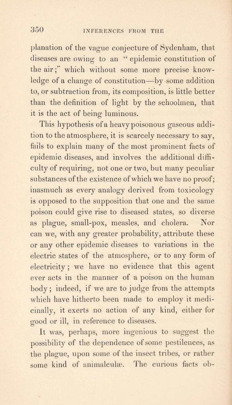 planation of the vague conjecture of Sydenham, that diseases are owing to an “ epidemic constitution of the airwhich without some more precise know- ledge of a change of constitution—by some addition to, or subtraction from, its composition, is little better than the definition of light by the schoolmen, that it is the act of being luminous. This hypothesis of a heavy poisonous gaseous addi- tion to the atmosphere, it is scarcely necessary to say, fails to explain many of the most prominent facts of epidemic diseases, and involves the additional diffi- culty of requiring, not one or two, but many peculiar substances of the existence of which we have no proof; inasmuch as every analogy derived from toxicology is opposed to the supposition that one and the same poison could give rise to diseased states, so diverse as plague, small-pox, measles, and cholera. Nor can we, with any greater probability, attribute these or any other epidemic diseases to variations in the electric states of the atmosphere, or to any form of electricity; we have no evidence that this agent ever acts in the manner of a poison on the human body; indeed, if we are to judge from the attempts which have hitherto been made to employ it medi- cinally, it exerts no action of any kind, either for good or ill, in reference to diseases. It was, perhaps, more ingenious to suggest the possibility of the dependence of some pestilences, as the plague, upon some of the insect tribes, or rather some kind of animalculse. The curious facts ob-