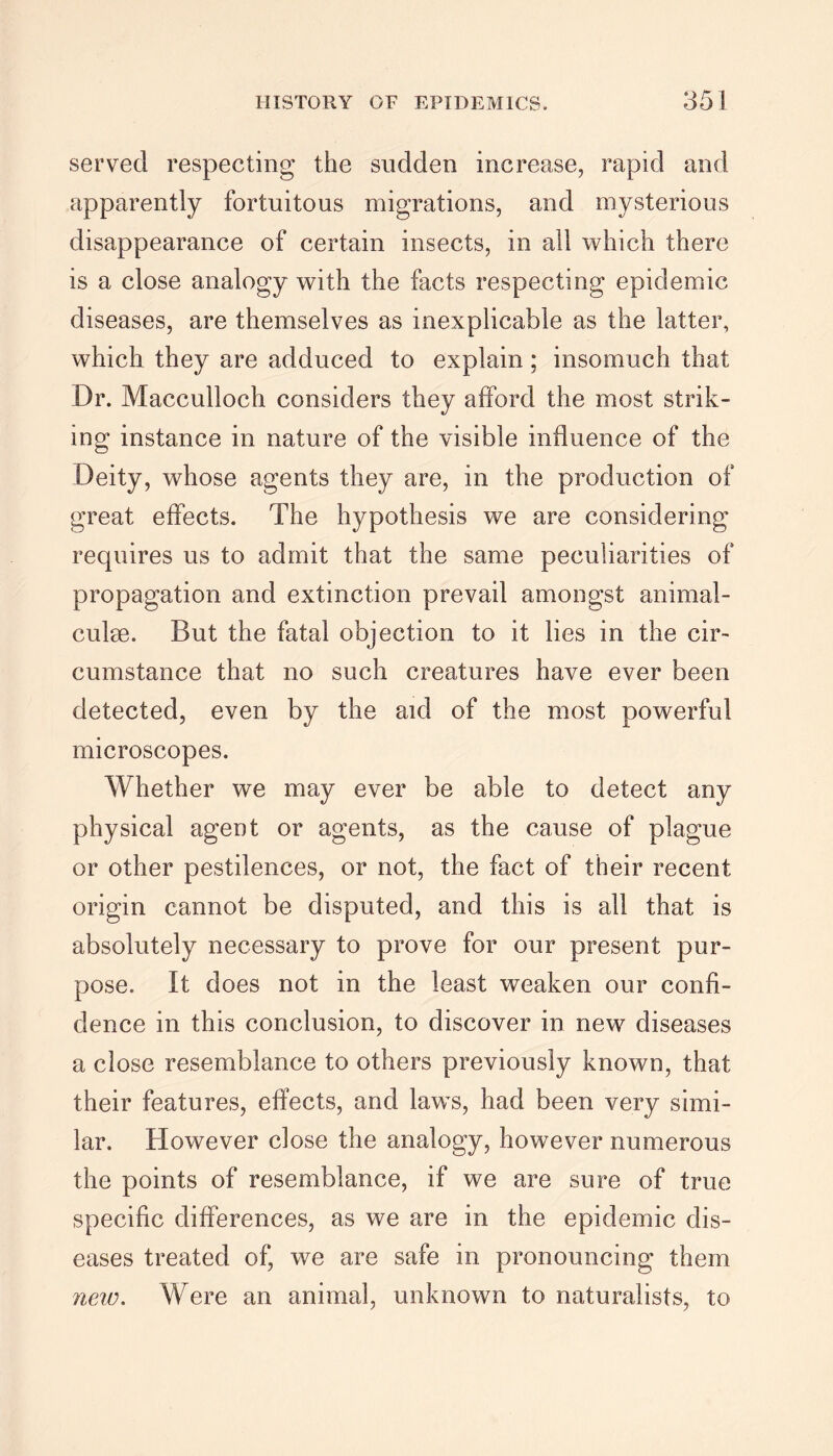served respecting the sudden increase, rapid and apparently fortuitous migrations, and mysterious disappearance of certain insects, in all which there is a close analogy with the facts respecting epidemic diseases, are themselves as inexplicable as the latter, which they are adduced to explain; insomuch that Dr. Macculloch considers they afford the most strik- ing instance in nature of the visible influence of the Deity, whose agents they are, in the production of great effects. The hypothesis we are considering requires us to admit that the same peculiarities of propagation and extinction prevail amongst animal- culm. But the fatal objection to it lies in the cir- cumstance that no such creatures have ever been detected, even by the aid of the most powerful microscopes. Whether we may ever be able to detect any physical agent or agents, as the cause of plague or other pestilences, or not, the fact of their recent origin cannot be disputed, and this is all that is absolutely necessary to prove for our present pur- pose. It does not in the least weaken our confi- dence in this conclusion, to discover in new diseases a close resemblance to others previously known, that their features, effects, and laws, had been very simi- lar. However close the analogy, however numerous the points of resemblance, if we are sure of true specific differences, as we are in the epidemic dis- eases treated of, we are safe in pronouncing them new. Were an animal, unknown to naturalists, to