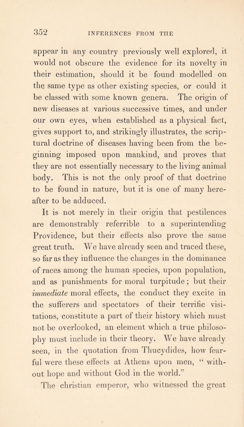 appear in any country previously well explored, it would not obscure the evidence for its novelty in their estimation, should it be found modelled on the same type as other existing species, or could it be classed with some known genera. The origin of new diseases at various successive times, and under our own eyes, when established as a physical fact, gives support to, and strikingly illustrates, the scrip- tural doctrine of diseases having been from the be- ginning imposed upon mankind, and proves that they are not essentially necessary to the living animal body. This is not the only proof of that doctrine to be found in nature, but it is one of many here- after to be adduced. It is not merely in their origin that pestilences are demonstrably referrible to a superintending Providence, but their effects also prove the same great truth. We have already seen and traced these, so far as they influence the changes in the dominance of races among the human species, upon population, and as punishments for moral turpitude; but their immediate moral effects, the conduct they excite in the sufferers and spectators of their terrific visi- tations, constitute a part of their history which must not be overlooked, an element which a true philoso- phy must include in their theory. We have already seen, in the quotation from Thucydides, how fear- ful were these effects at Athens upon men, “ with- out hope and without God in the world.’’ The Christian emperor, who witnessed the great