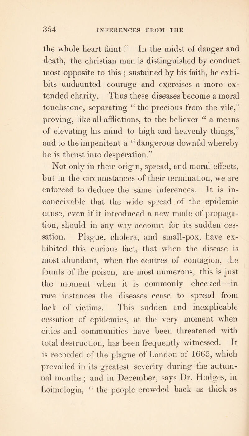 the whole heart faint! In the midst of danger and death, the Christian man is distinguished by conduct most opposite to this ; sustained by his faith, he exhi- bits undaunted courage and exercises a more ex- tended charity. Thus these diseases become a moral touchstone, separating “ the precious from the vile, proving, like all afflictions, to the believer ££ a means of elevating his mind to high and heavenly things, and to the impenitent a ££ dangerous downfal whereby he is thrust into desperation. Not only in their origin, spread, and moral effects, but in the circumstances of their termination, we are enforced to deduce the same inferences. It is in- conceivable that the wide spread of the epidemic cause, even if it introduced a new mode of propaga- tion, should in any way account for its sudden ces- sation. Plague, cholera, and small-pox, have ex- hibited this curious fact, that when the disease is most abundant, when the centres of contagion, the founts of the poison, are most numerous, this is just the moment when it is commonly checked—in rare instances the diseases cease to spread from lack of victims. This sudden and inexplicable cessation of epidemics, at the very moment when cities and communities have been threatened with total destruction, has been frequently witnessed. It is recorded of the plague of London of 1665, which prevailed in its greatest severity during the autum- nal months; and in December, says Dr. Hodges, in Loimologia, ££ the people crowded back as thick as