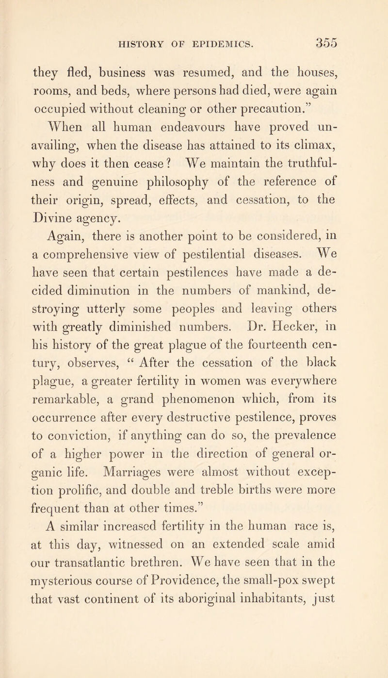 they fled, business was resumed, and the houses, rooms, and beds, where persons had died, were again occupied without cleaning or other precaution.” When all human endeavours have proved un- availing, when the disease has attained to its climax, why does it then cease? We maintain the truthful- ness and genuine philosophy of the reference of their origin, spread, effects, and cessation, to the Divine agency. Again, there is another point to be considered, in a comprehensive view of pestilential diseases. We have seen that certain pestilences have made a de- cided diminution in the numbers of mankind, de- stroying utterly some peoples and leaving others with greatly diminished numbers. Dr. Hecker, in his history of the great plague of the fourteenth cen- tury, observes, “ After the cessation of the black plague, a greater fertility in women was everywhere remarkable, a grand phenomenon which, from its occurrence after every destructive pestilence, proves to conviction, if anything can do so, the prevalence of a higher power in the direction of general or- ganic life. Marriages were almost without excep- tion prolific, and double and treble births were more frequent than at other times.” A similar increased fertility in the human race is, at this day, witnessed on an extended scale amid our transatlantic brethren. We have seen that in the mysterious course of Providence, the small-pox swept that vast continent of its aboriginal inhabitants, just