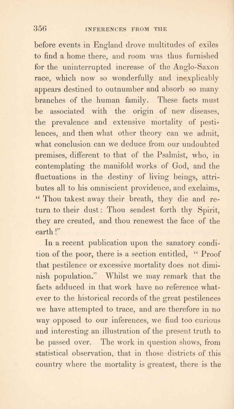 before events in England drove multitudes of exiles to find a home there, and room was thus furnished for the uninterrupted increase of the Anglo-Saxon race, which now so wonderfully and inexplicably appears destined to outnumber and absorb so many branches of the human family. These facts must be associated with the origin of new diseases, the prevalence and extensive mortality of pesti- lences, and then what other theory can we admit, what conclusion can we deduce from our undoubted premises, different to that of the Psalmist, who, in contemplating the manifold works of God, and the fluctuations in the destiny of living beings, attri- butes all to his omniscient providence, and exclaims, “ Thou takest away their breath, they die and re- turn to their dust: Thou sendest forth thy Spirit, they are created, and thou renewest the face of the earth!” In a recent publication upon the sanatory condi- tion of the poor, there is a section entitled, “ Proof that pestilence or excessive mortality does not dimi- nish population.’’ Whilst we may remark that the facts adduced in that work have no reference what- ever to the historical records of the great pestilences we have attempted to trace, and are therefore in no way opposed to our inferences, we find too curious and interesting an illustration of the present truth to be passed over. The work in question shows, from statistical observation, that in those districts of this country where the mortality is greatest, there is the