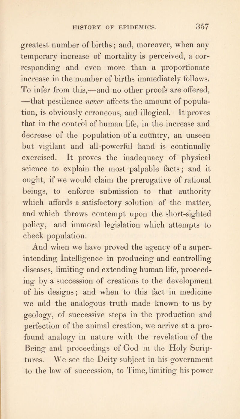 greatest number of births; and, moreover, when any temporary increase of mortality is perceived, a cor- responding and even more than a proportionate increase in the number of births immediately follows. To infer from this,-—and no other proofs are offered, —that pestilence never affects the amount of popula- tion, is obviously erroneous, and illogical. It proves that in the control of human life, in the increase and decrease of the population of a coirtitry, an unseen but vigilant and all-powerful hand is continually exercised. It proves the inadequacy of physical science to explain the most palpable facts; and it ought, if we would claim the prerogative of rational beings, to enforce submission to that authority which affords a satisfactory solution of the matter, and which throws contempt upon the short-sighted policy, and immoral legislation which attempts to check population. And when we have proved the agency of a super- intending Intelligence in producing and controlling diseases, limiting and extending human life, proceed- ing by a succession of creations to the development of his designs; and when to this fact in medicine we add the analogous truth made known to us by geology, of successive steps in the production and perfection of the animal creation, we arrive at a pro- found analogy in nature with the revelation of the Being and proceedings of God in the Holy Scrip- tures. We see the Deity subject in his government to the law of succession, to Time, limiting his power