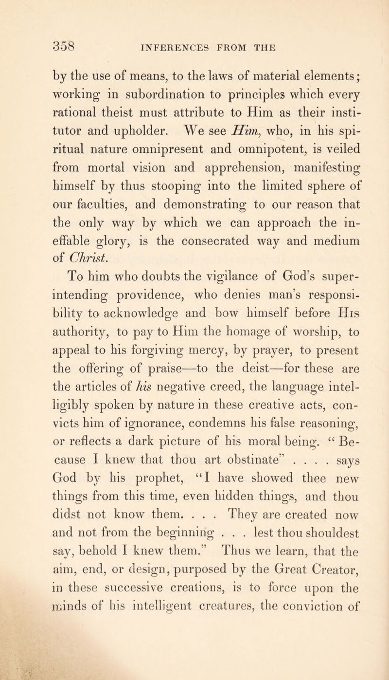 by the use of means, to the laws of material elements; working in subordination to principles which every rational theist must attribute to Him as their insti- tutor and upholder. We see Him, who, in his spi- ritual nature omnipresent and omnipotent, is veiled from mortal vision and apprehension, manifesting himself by thus stooping into the limited sphere of our faculties, and demonstrating to our reason that the only way by which we can approach the in- effable glory, is the consecrated way and medium of Christ. To him who doubts the vigilance of God’s super- intending providence, who denies man’s responsi- bility to acknowledge and bow himself before His authority, to pay to Him the homage of worship, to appeal to his forgiving mercy, by prayer, to present the offering of praise—to the deist—for these are the articles of his negative creed, the language intel- ligibly spoken by nature in these creative acts, con- victs him of ignorance, condemns his false reasoning, or reflects a dark picture of his moral being. “ Be- cause I knew that thou art obstinate’' .... says God by his prophet, “I have showed thee new things from this time, even hidden things, and thou didst not know them. . . . They are created now and not from the beginning . . . lest thou shouldest say, behold I knew them.” Thus we learn, that the aim, end, or design, purposed by the Great Creator, in these successive creations, is to force upon the minds of his intelligent creatures, the conviction of