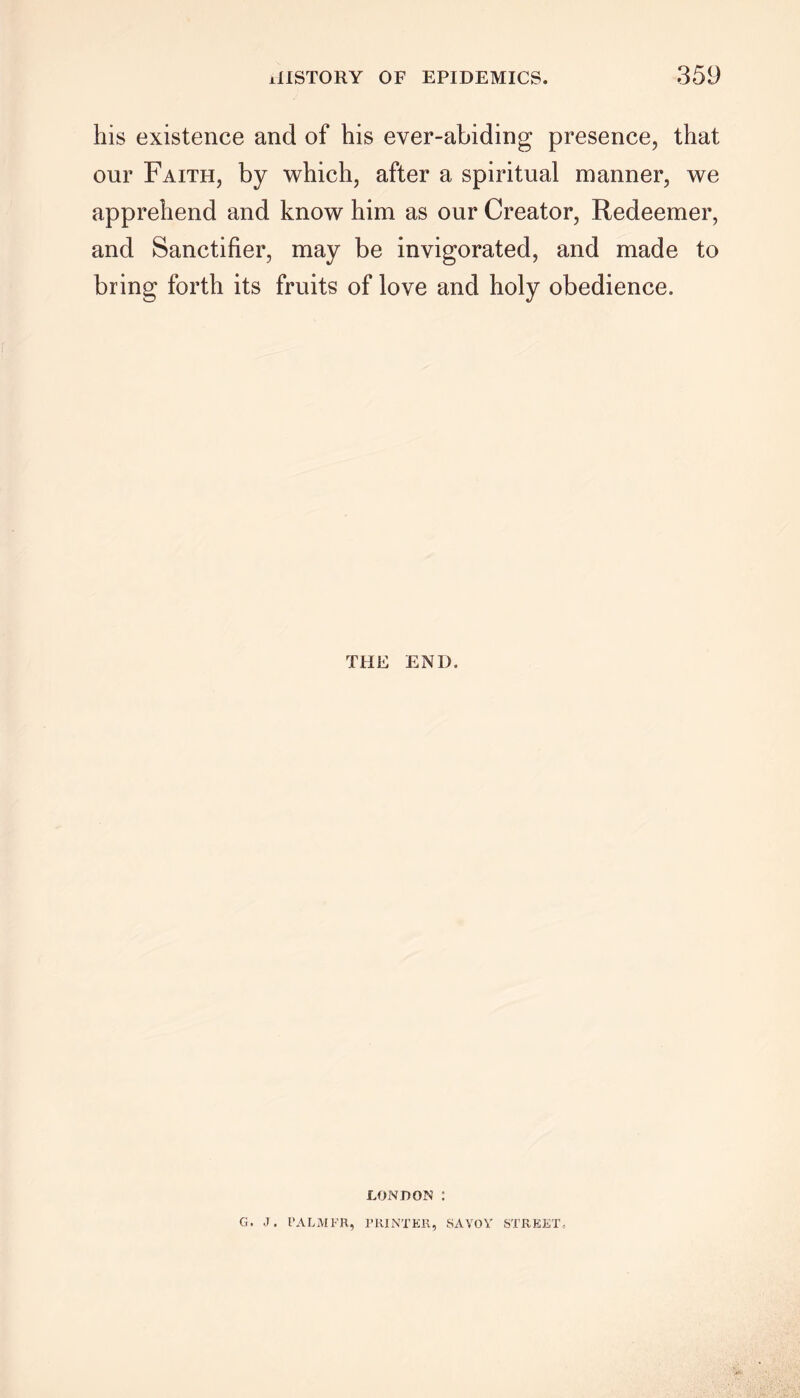 his existence and of his ever-abiding presence, that our Faith, by which, after a spiritual manner, we apprehend and know him as our Creator, Redeemer, and Sanctifier, may be invigorated, and made to bring forth its fruits of love and holy obedience. THE END. LONDON : G. J. PALMFR, PRINTER, SAVOY STREET,