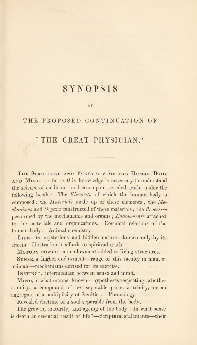 SYNOPSIS OF THE PROPOSED CONTINUATION OF ‘ THE GREAT PHYSICIAN.’ The Structure and Functions of the Human Body and Mind, so far as this knowledge is necessary to understand the science of medicine, or bears upon revealed truth, under the following heads:—The Elements of which the human body is composed; the Materials made up of these elements; the Me- chanisms and Organs constructed of these materials ; the Processes performed by the mechanisms and organs; Endowments attached to the materials and organizations. Cosmical relations of the human body. Animal chemistry. Life, its mysterious and hidden nature—known only by its effects—illustration it affords to spiritual truth. Motory power, an endowment added to living structures. Sense, a higher endowment—range of this faculty in man, in animals—mechanisms devised for its exercise. Instinct, intermediate between sense and mind. Mind, in what manner known—hypotheses respecting, whether a unity, a compound of two separable parts, a trinity, or an aggregate of a multiplicity of faculties. Phrenology. Revealed doctrine of a soul separable from the body. The growth, maturity, and ageing of the body—In what sense is death an essential result of life ?—Scriptural statements—their